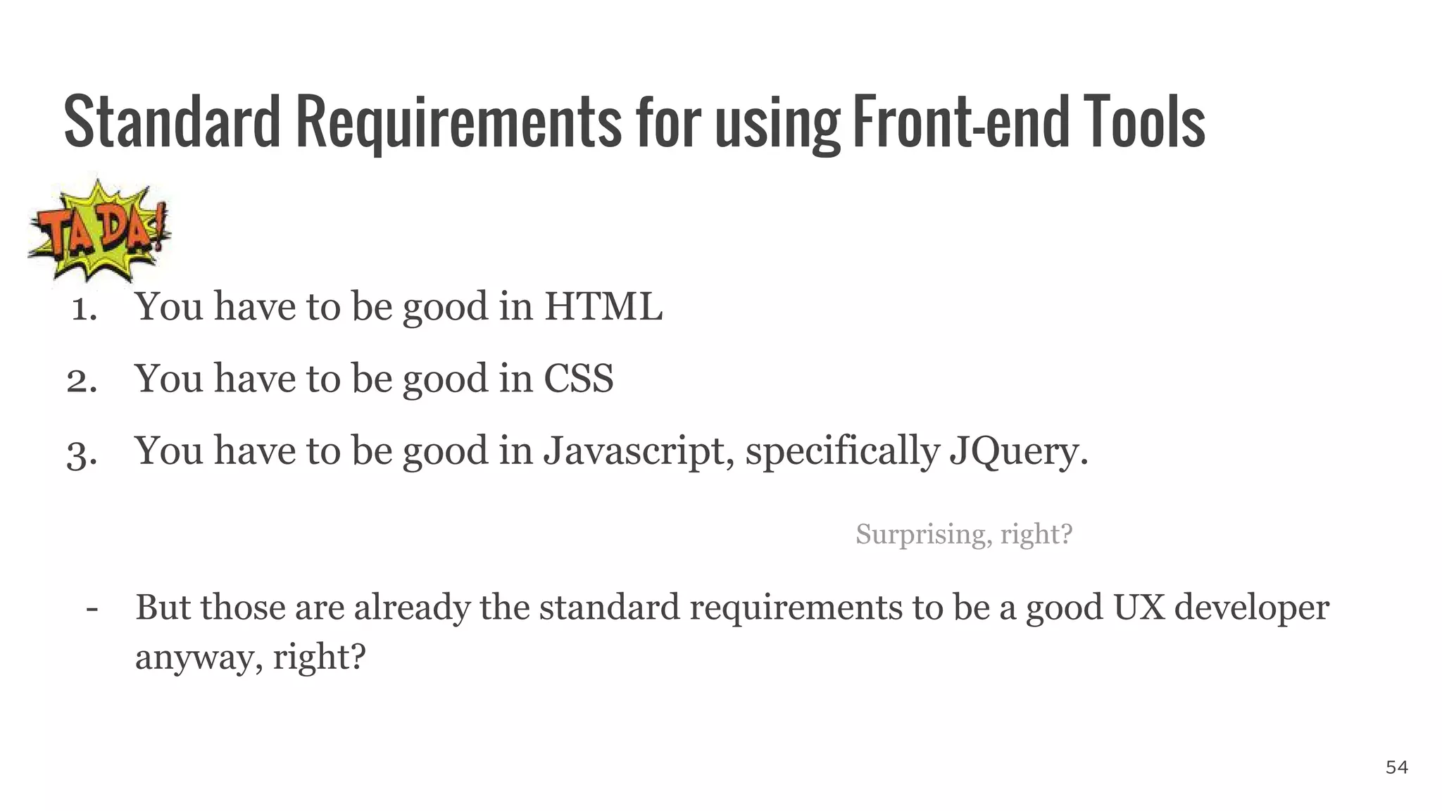 1. You have to be good in HTML
2. You have to be good in CSS
3. You have to be good in Javascript, specifically JQuery.
Surprising, right?
- But those are already the standard requirements to be a good UX developer
anyway, right?
Standard Requirements for using Front-end Tools
54
 