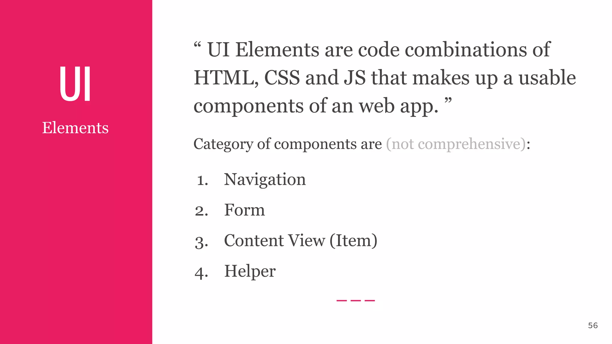 UI
56
Elements
“ UI Elements are code combinations of
HTML, CSS and JS that makes up a usable
components of an web app. ”
Category of components are (not comprehensive):
1. Navigation
2. Form
3. Content View (Item)
4. Helper
 