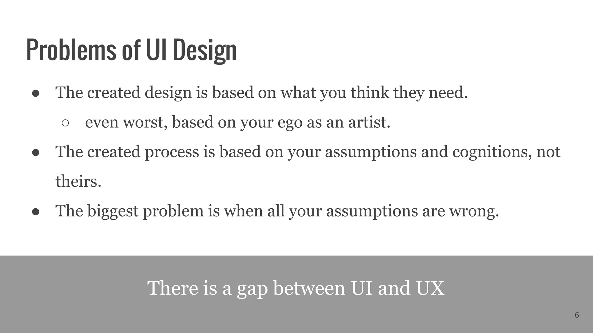 Problems of UI Design
● The created design is based on what you think they need.
○ even worst, based on your ego as an artist.
● The created process is based on your assumptions and cognitions, not
theirs.
● The biggest problem is when all your assumptions are wrong.
There is a gap between UI and UX
6
 