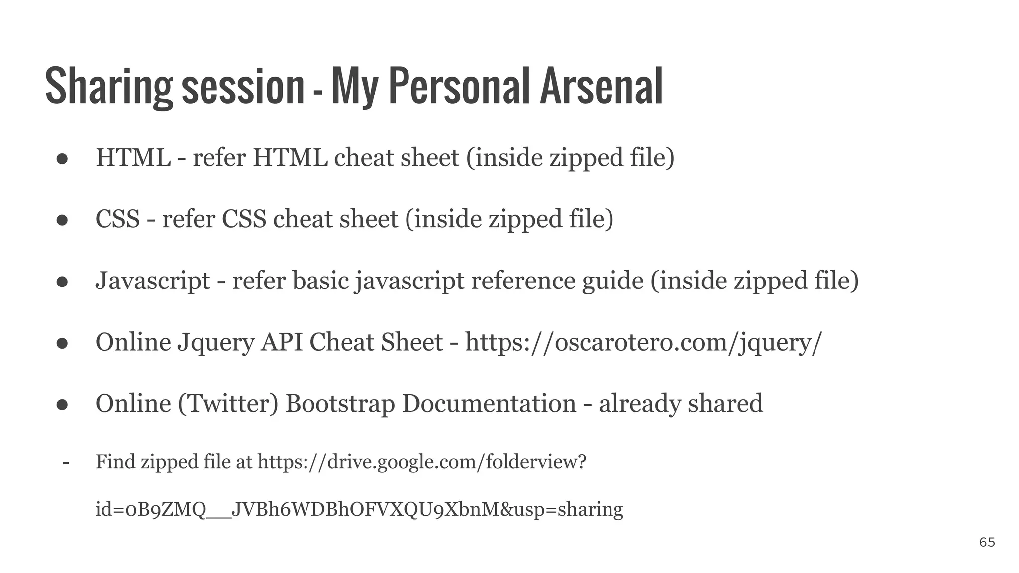 Sharing session - My Personal Arsenal
65
● HTML - refer HTML cheat sheet (inside zipped file)
● CSS - refer CSS cheat sheet (inside zipped file)
● Javascript - refer basic javascript reference guide (inside zipped file)
● Online Jquery API Cheat Sheet - https://oscarotero.com/jquery/
● Online (Twitter) Bootstrap Documentation - already shared
- Find zipped file at https://drive.google.com/folderview?
id=0B9ZMQ__JVBh6WDBhOFVXQU9XbnM&usp=sharing
 