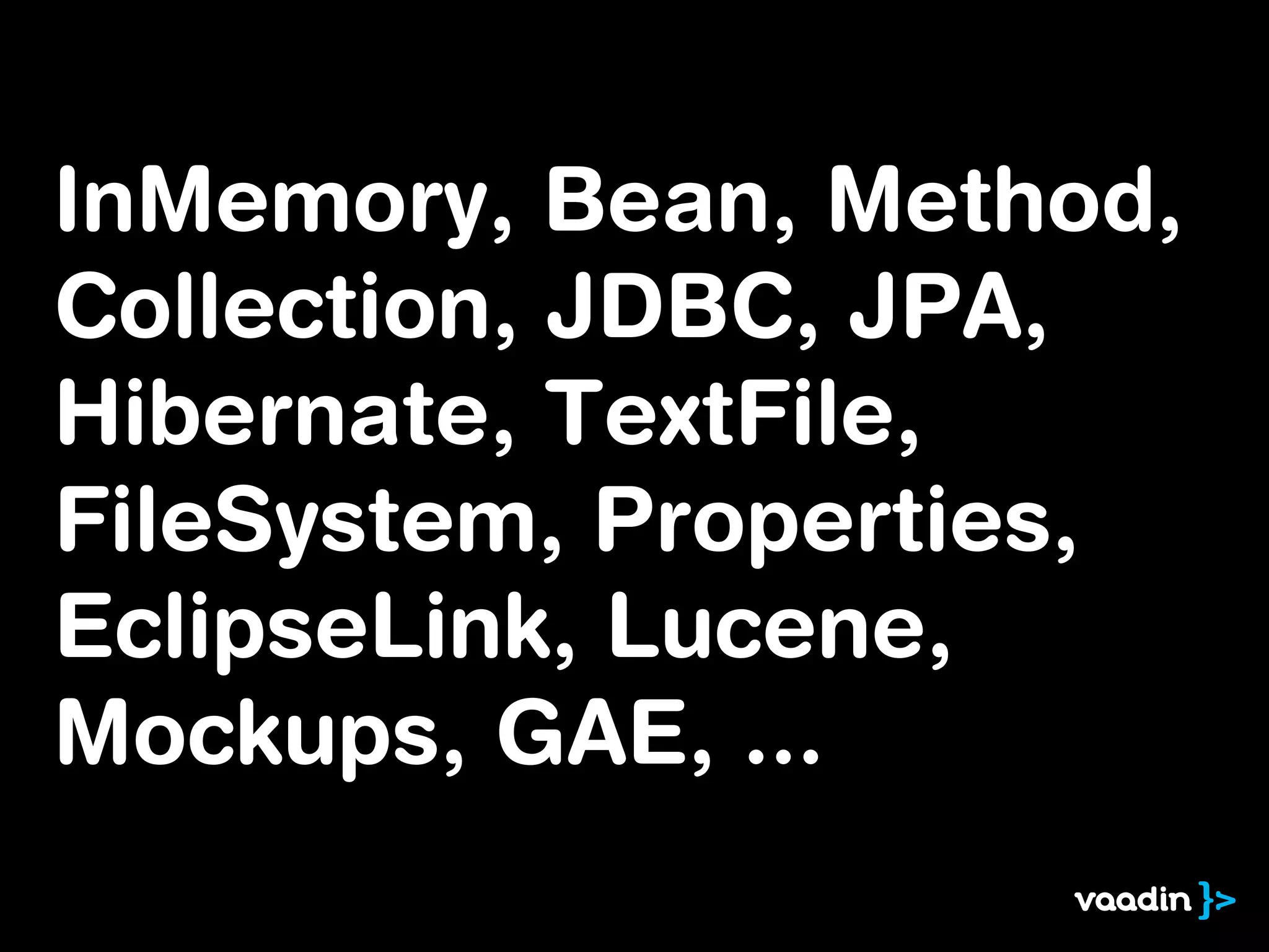 InMemory, Bean, Method,
Collection, JDBC, JPA,
Hibernate, TextFile,
FileSystem, Properties,
EclipseLink, Lucene,
Mockups, GAE, ...
 