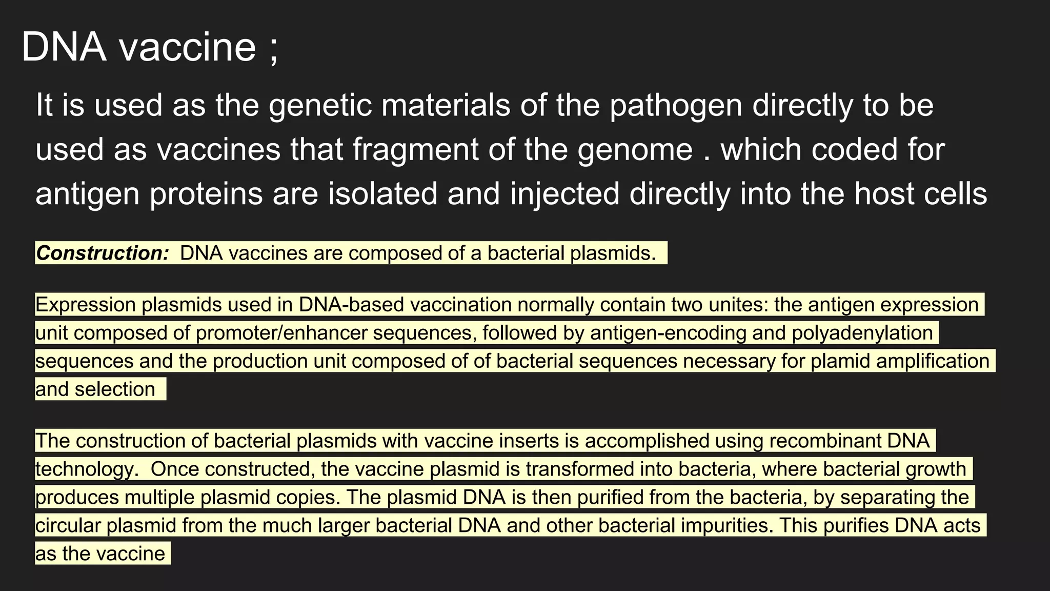 DNA vaccine ;
It is used as the genetic materials of the pathogen directly to be
used as vaccines that fragment of the genome . which coded for
antigen proteins are isolated and injected directly into the host cells
Construction: DNA vaccines are composed of a bacterial plasmids.
Expression plasmids used in DNA-based vaccination normally contain two unites: the antigen expression
unit composed of promoter/enhancer sequences, followed by antigen-encoding and polyadenylation
sequences and the production unit composed of of bacterial sequences necessary for plamid amplification
and selection
The construction of bacterial plasmids with vaccine inserts is accomplished using recombinant DNA
technology. Once constructed, the vaccine plasmid is transformed into bacteria, where bacterial growth
produces multiple plasmid copies. The plasmid DNA is then purified from the bacteria, by separating the
circular plasmid from the much larger bacterial DNA and other bacterial impurities. This purifies DNA acts
as the vaccine
 