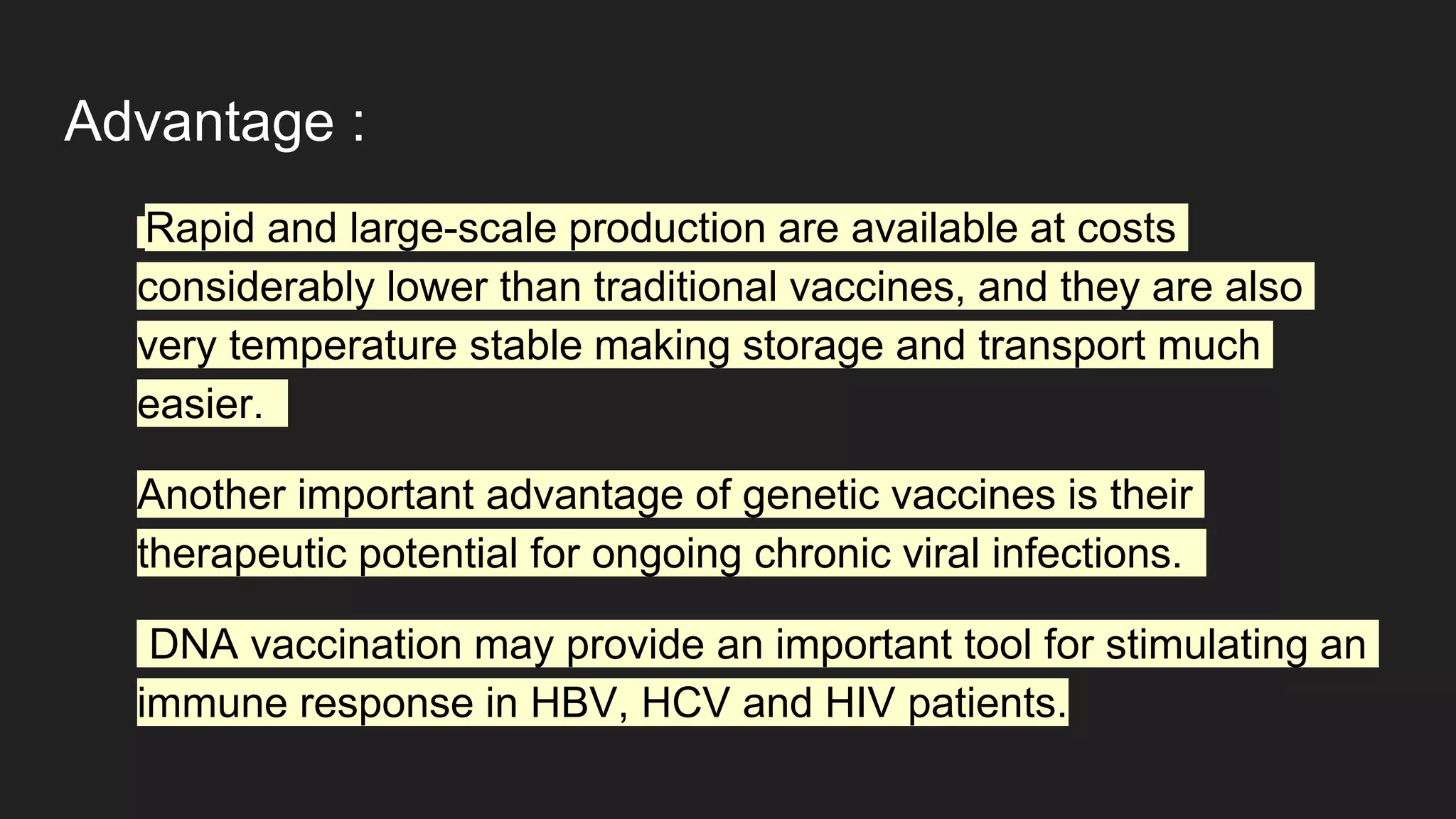Advantage :
Rapid and large-scale production are available at costs
considerably lower than traditional vaccines, and they are also
very temperature stable making storage and transport much
easier.
Another important advantage of genetic vaccines is their
therapeutic potential for ongoing chronic viral infections.
DNA vaccination may provide an important tool for stimulating an
immune response in HBV, HCV and HIV patients.
 
