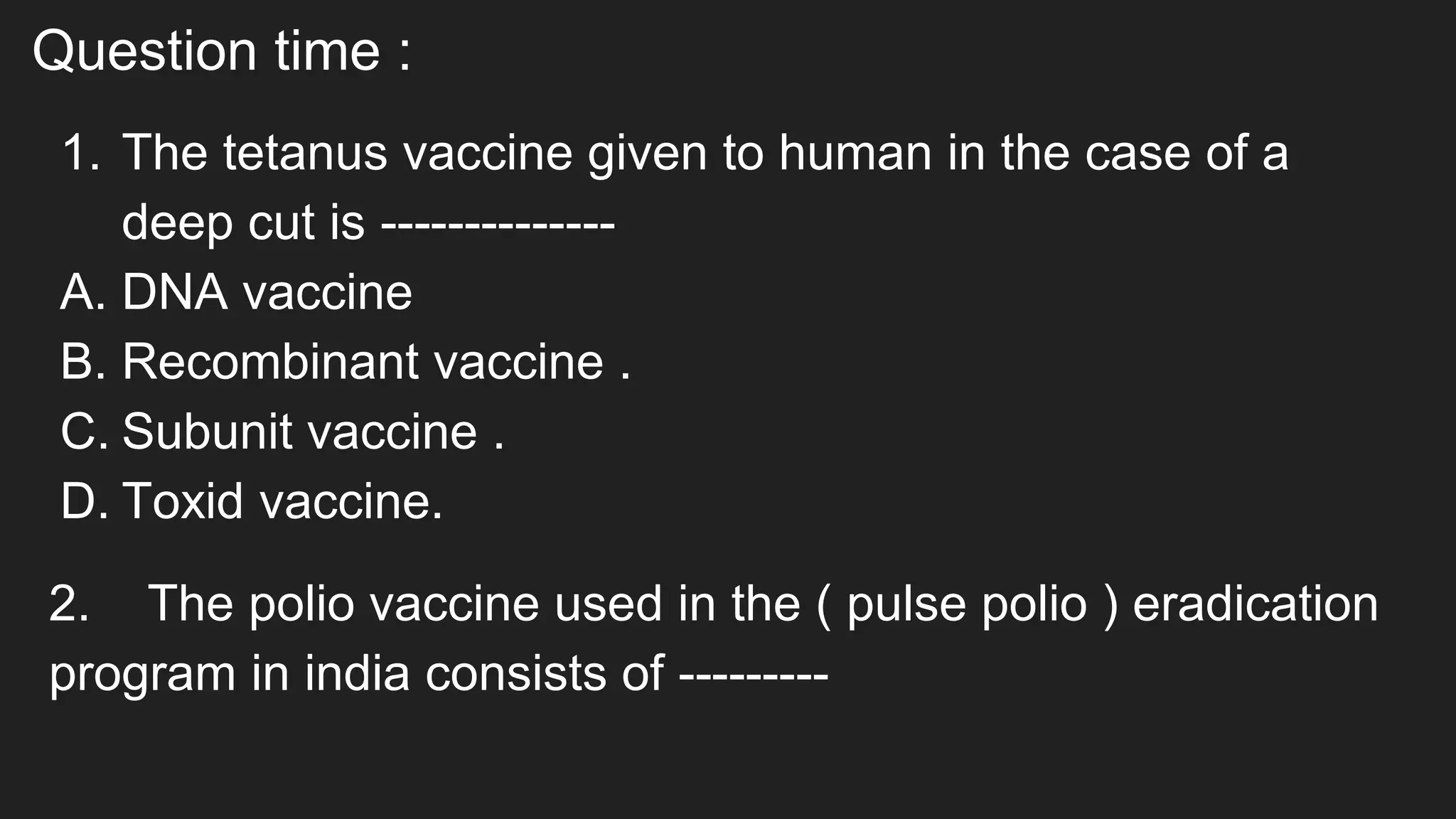 Question time :
1. The tetanus vaccine given to human in the case of a
deep cut is --------------
A. DNA vaccine
B. Recombinant vaccine .
C. Subunit vaccine .
D. Toxid vaccine.
2. The polio vaccine used in the ( pulse polio ) eradication
program in india consists of ---------
 