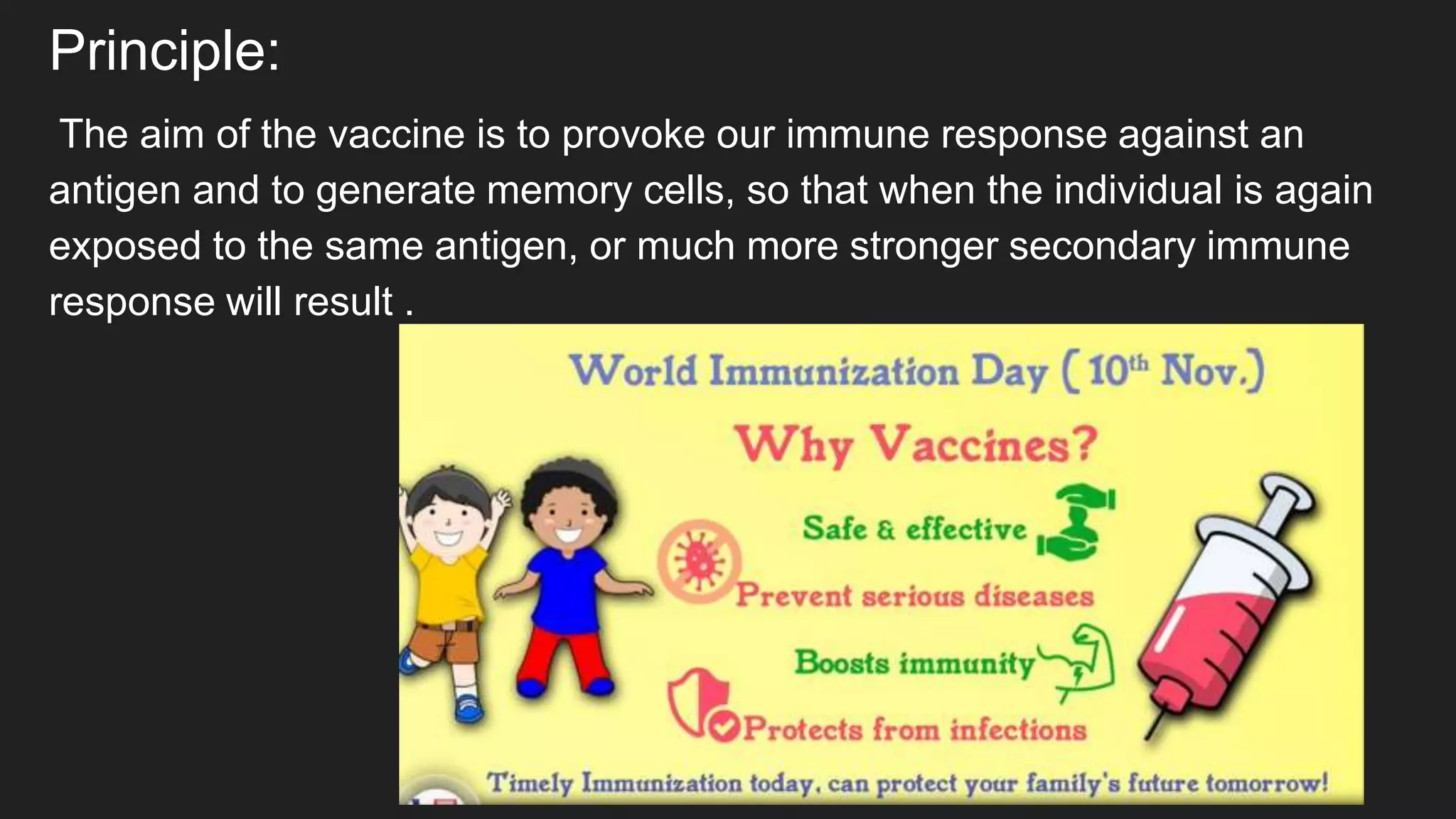 Principle:
The aim of the vaccine is to provoke our immune response against an
antigen and to generate memory cells, so that when the individual is again
exposed to the same antigen, or much more stronger secondary immune
response will result .
 