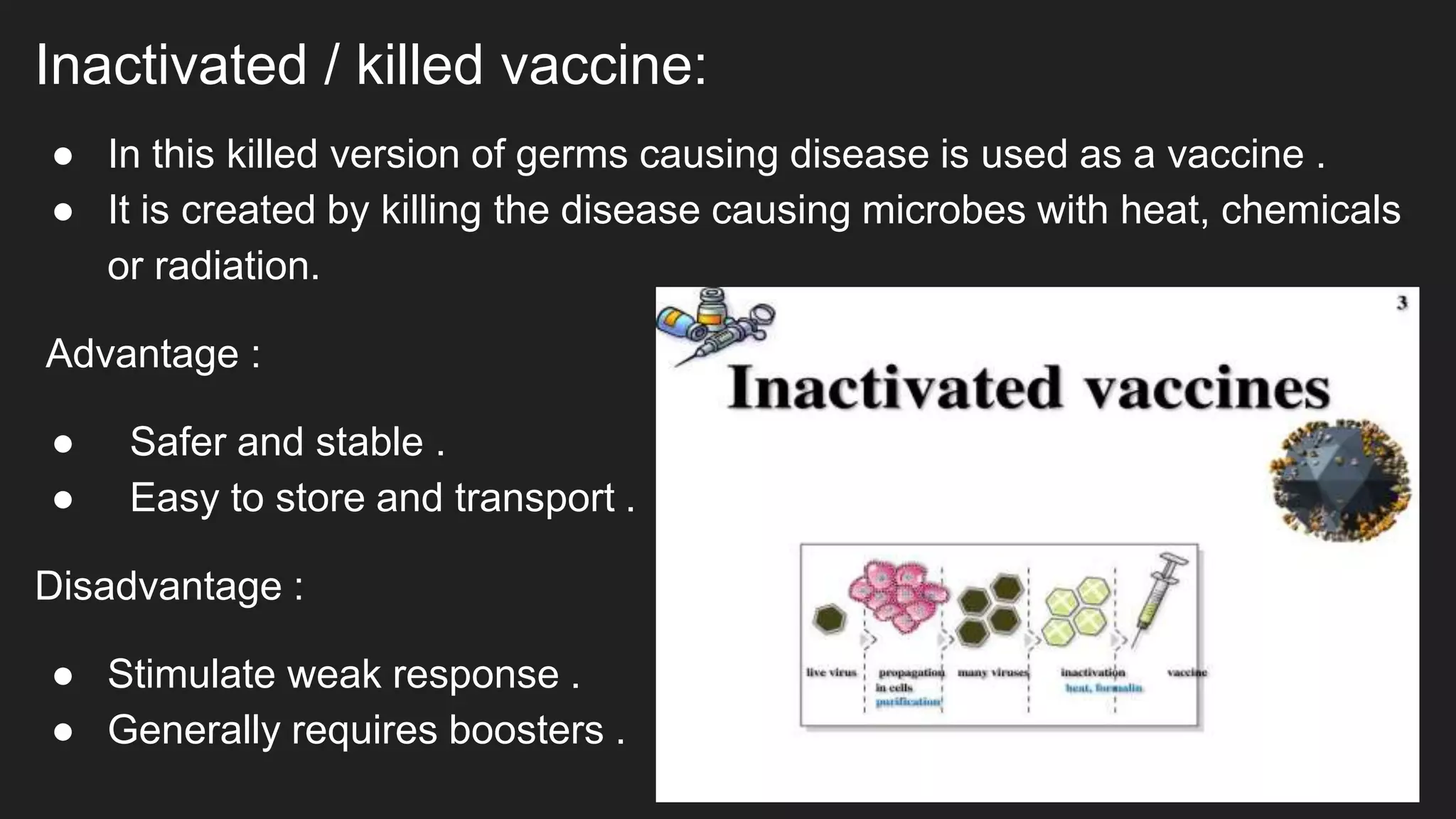 Inactivated / killed vaccine:
● In this killed version of germs causing disease is used as a vaccine .
● It is created by killing the disease causing microbes with heat, chemicals
or radiation.
Advantage :
● Safer and stable .
● Easy to store and transport .
Disadvantage :
● Stimulate weak response .
● Generally requires boosters .
 