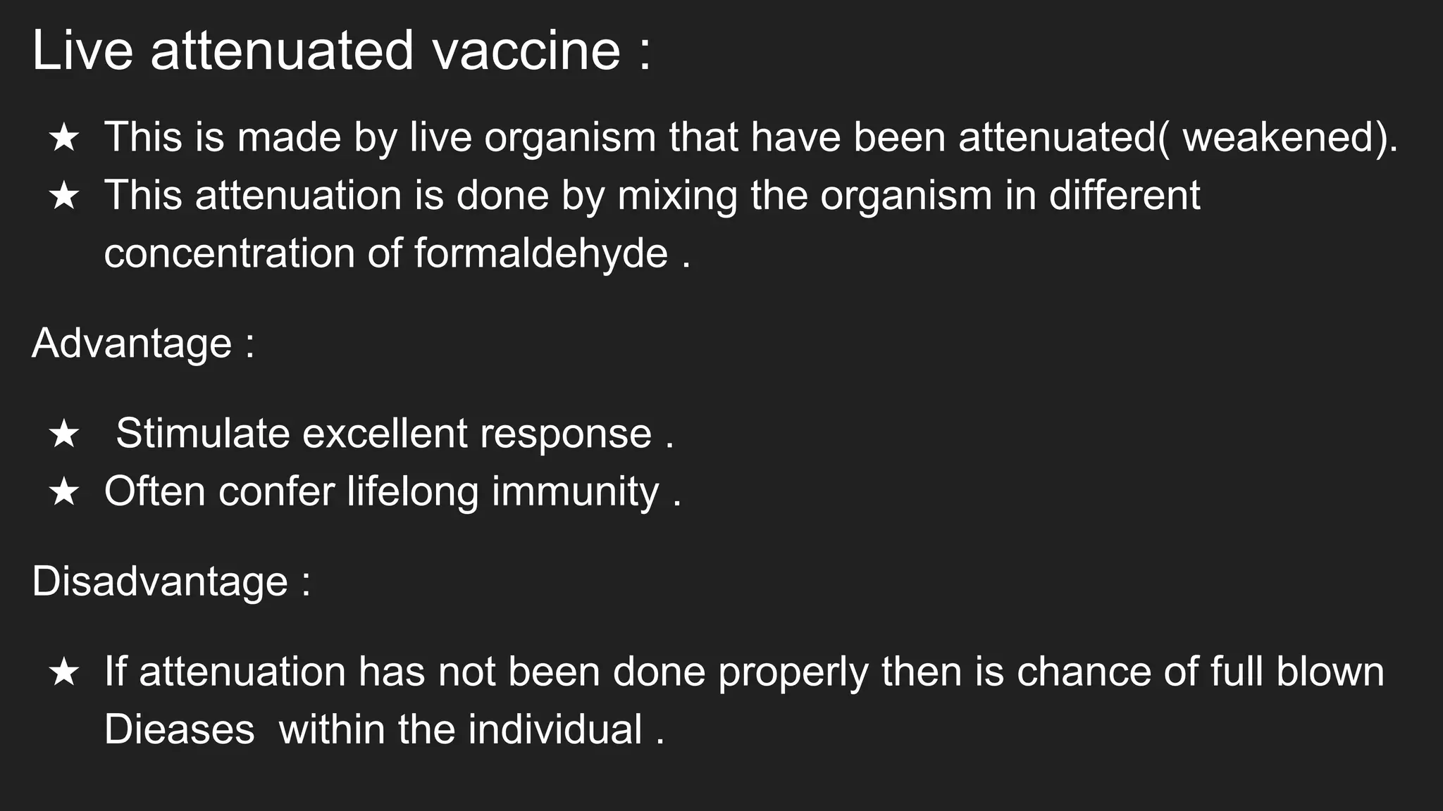 Live attenuated vaccine :
★ This is made by live organism that have been attenuated( weakened).
★ This attenuation is done by mixing the organism in different
concentration of formaldehyde .
Advantage :
★ Stimulate excellent response .
★ Often confer lifelong immunity .
Disadvantage :
★ If attenuation has not been done properly then is chance of full blown
Dieases within the individual .
 