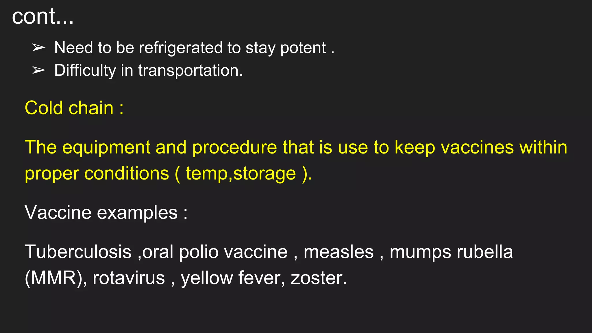 cont...
➢ Need to be refrigerated to stay potent .
➢ Difficulty in transportation.
Cold chain :
The equipment and procedure that is use to keep vaccines within
proper conditions ( temp,storage ).
Vaccine examples :
Tuberculosis ,oral polio vaccine , measles , mumps rubella
(MMR), rotavirus , yellow fever, zoster.
 