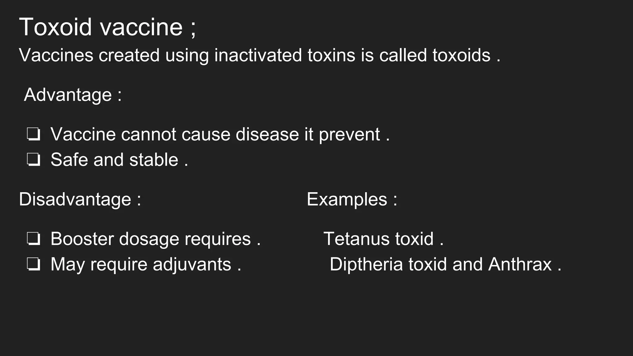 Toxoid vaccine ;
Vaccines created using inactivated toxins is called toxoids .
Advantage :
❏ Vaccine cannot cause disease it prevent .
❏ Safe and stable .
Disadvantage : Examples :
❏ Booster dosage requires . Tetanus toxid .
❏ May require adjuvants . Diptheria toxid and Anthrax .
 