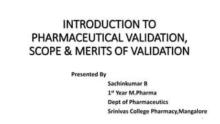 INTRODUCTION TO
PHARMACEUTICAL VALIDATION,
SCOPE & MERITS OF VALIDATION
Presented By
Sachinkumar B
1st Year M.Pharma
Dept of Pharmaceutics
Srinivas College Pharmacy,Mangalore
1
 