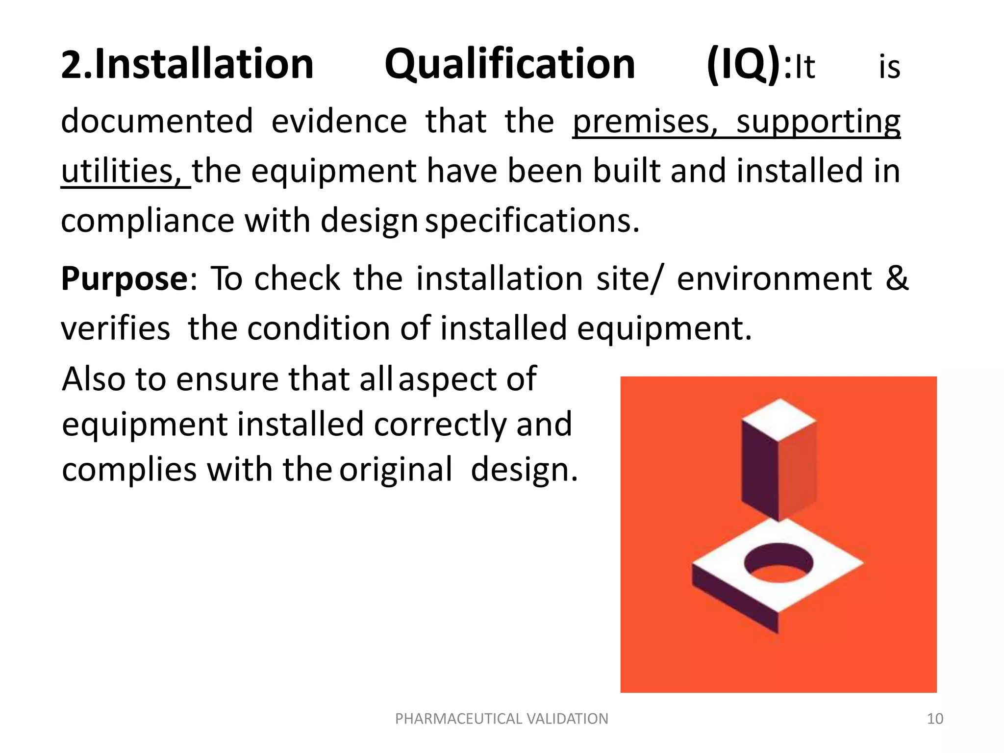 2.Installation Qualification (IQ):It is
documented evidence that the premises, supporting
utilities, the equipment have been built and installed in
compliance with designspecifications.
Purpose: To check the installation site/ environment &
verifies the condition of installed equipment.
Also to ensure that allaspect of
equipment installed correctly and
complies with theoriginal design.
PHARMACEUTICAL VALIDATION 10
 