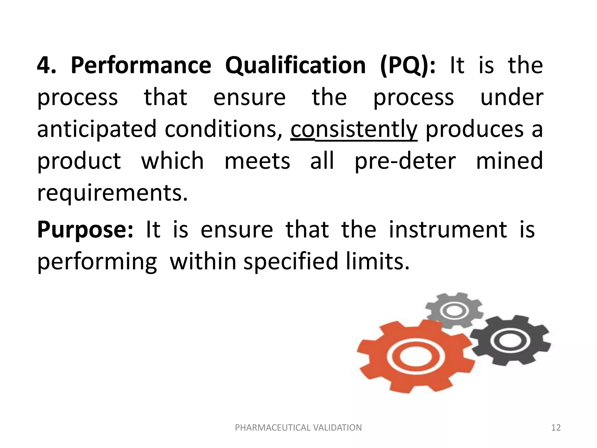4. Performance Qualification (PQ): It is the
process that ensure the process under
anticipated conditions, consistently produces a
product which meets all pre-deter mined
requirements.
Purpose: It is ensure that the instrument is
performing within specified limits.
PHARMACEUTICAL VALIDATION 12
 