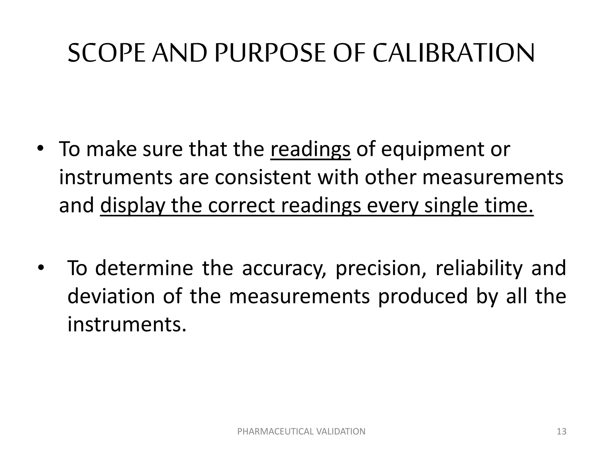 SCOPE ANDPURPOSE OF CALIBRATION
• To make sure that the readings of equipment or
instruments are consistent with other measurements
and display the correct readings every single time.
• To determine the accuracy, precision, reliability and
deviation of the measurements produced by all the
instruments.
PHARMACEUTICAL VALIDATION 13
 