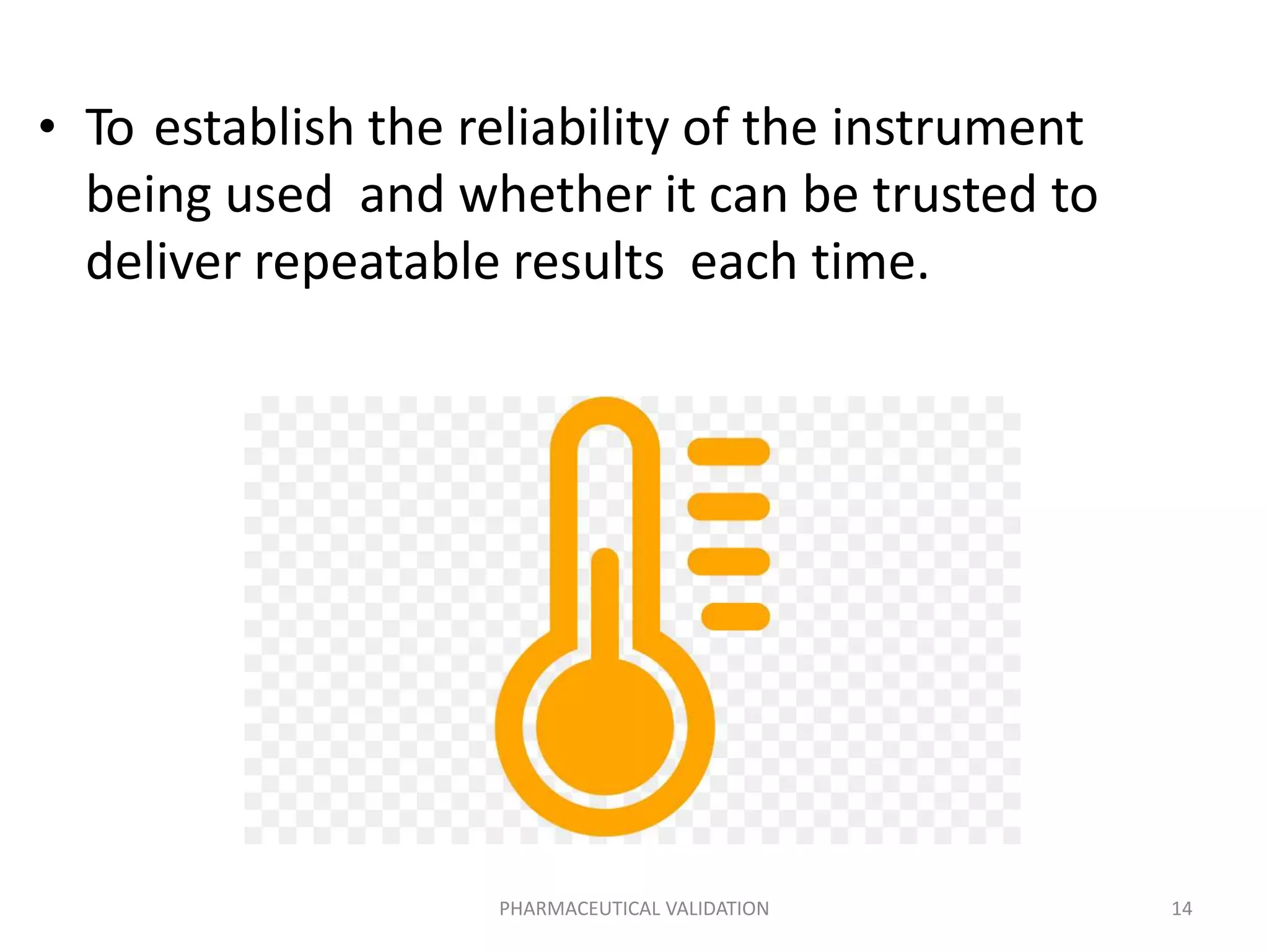 • To establish the reliability of the instrument
being used and whether it can be trusted to
deliver repeatable results each time.
PHARMACEUTICAL VALIDATION 14
 