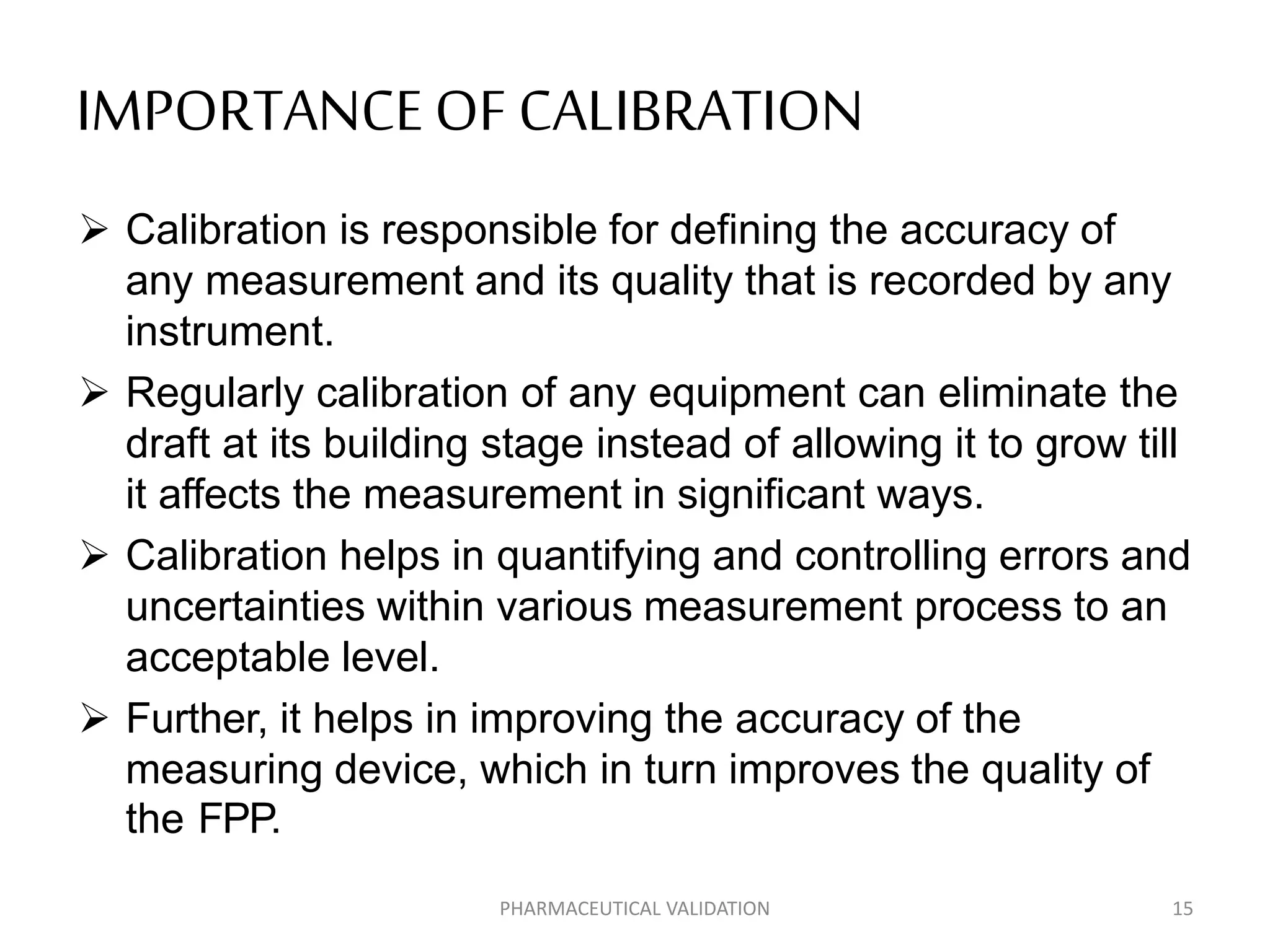 IMPORTANCEOF CALIBRATION
 Calibration is responsible for defining the accuracy of
any measurement and its quality that is recorded by any
instrument.
 Regularly calibration of any equipment can eliminate the
draft at its building stage instead of allowing it to grow till
it affects the measurement in significant ways.
 Calibration helps in quantifying and controlling errors and
uncertainties within various measurement process to an
acceptable level.
 Further, it helps in improving the accuracy of the
measuring device, which in turn improves the quality of
the FPP.
PHARMACEUTICAL VALIDATION 15
 