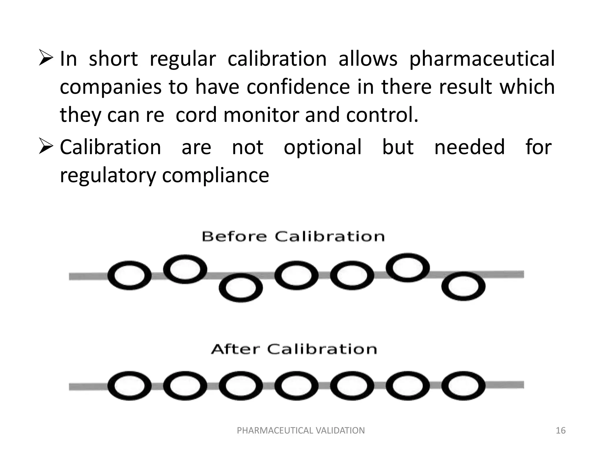  In short regular calibration allows pharmaceutical
companies to have confidence in there result which
they can re cord monitor and control.
 Calibration are not optional but needed for
regulatory compliance
PHARMACEUTICAL VALIDATION 16
 
