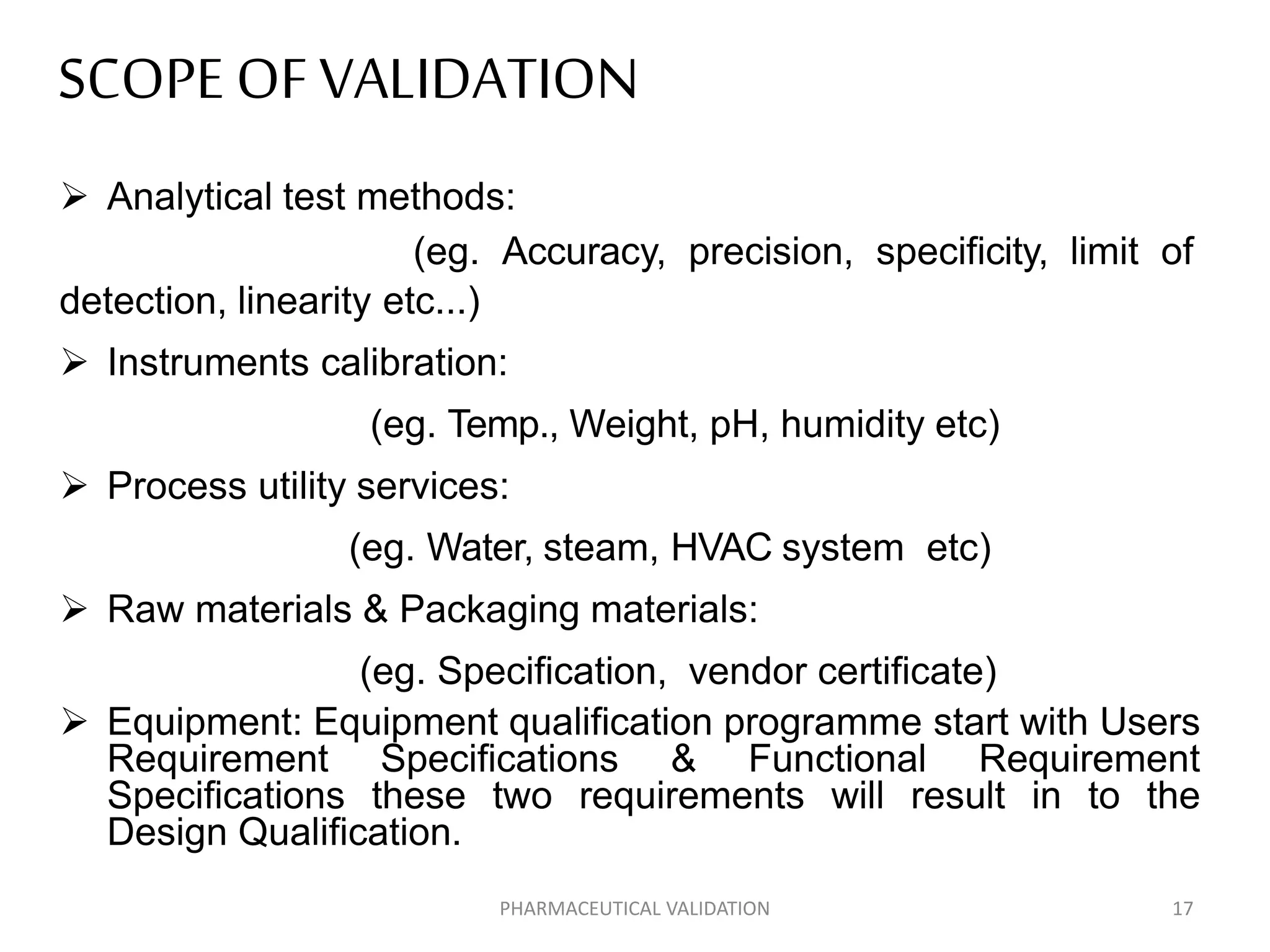 SCOPE OFVALIDATION
 Analytical test methods:
(eg. Accuracy, precision, specificity, limit of
detection, linearity etc...)
 Instruments calibration:
(eg. Temp., Weight, pH, humidity etc)
 Process utility services:
(eg. Water, steam, HVAC system etc)
 Raw materials & Packaging materials:
(eg. Specification, vendor certificate)
 Equipment: Equipment qualification programme start with Users
Requirement Specifications & Functional Requirement
Specifications these two requirements will result in to the
Design Qualification.
PHARMACEUTICAL VALIDATION 17
 