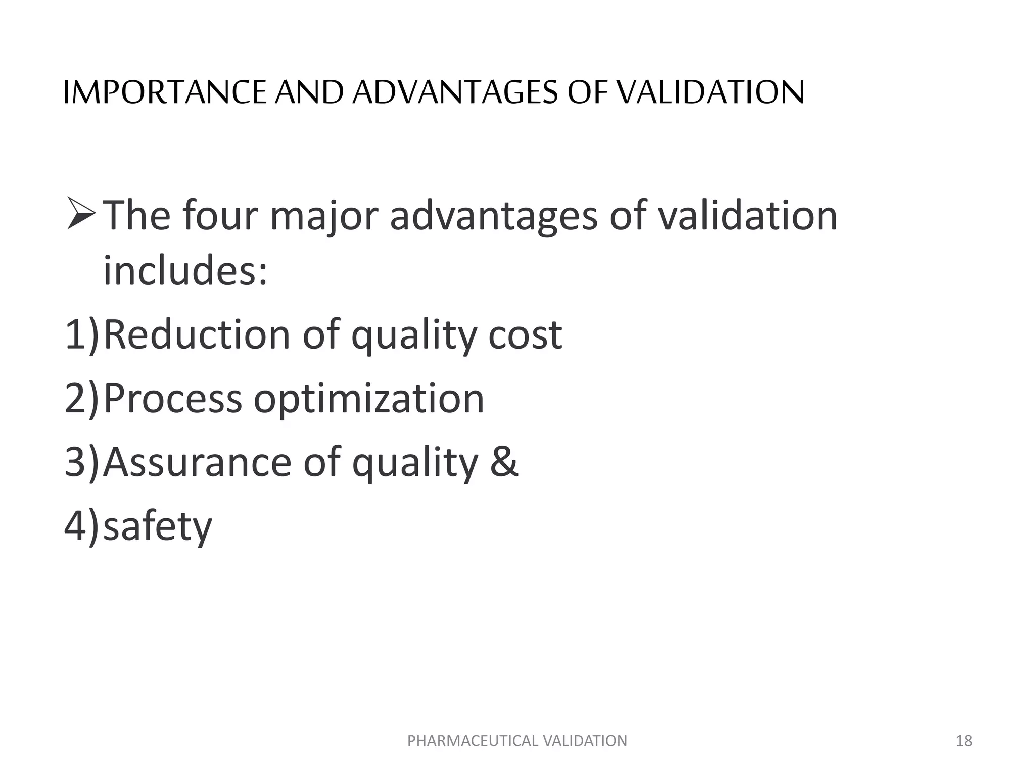 IMPORTANCE AND ADVANTAGES OF VALIDATION
The four major advantages of validation
includes:
1)Reduction of quality cost
2)Process optimization
3)Assurance of quality &
4)safety
PHARMACEUTICAL VALIDATION 18
 