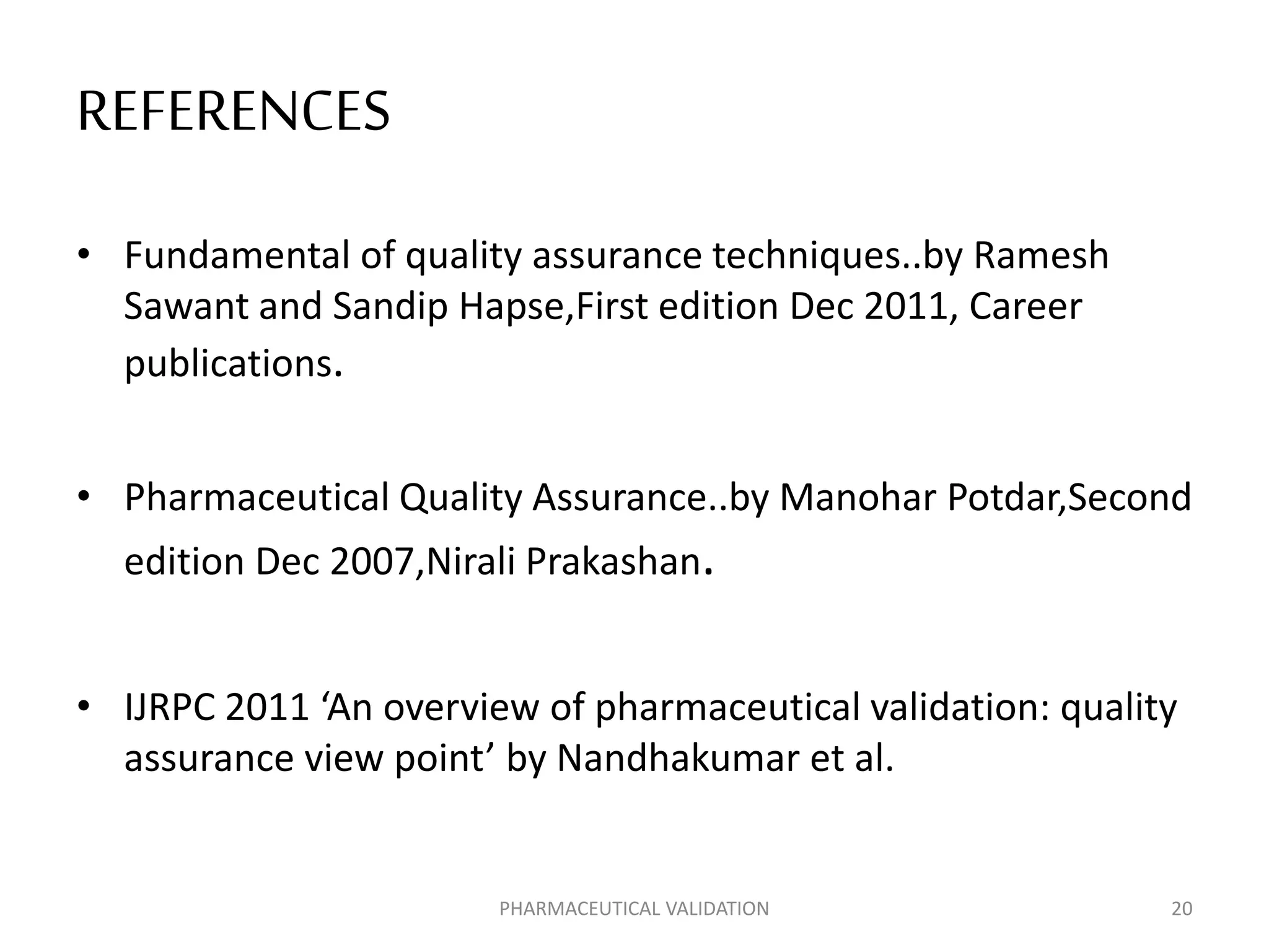 REFERENCES
• Fundamental of quality assurance techniques..by Ramesh
Sawant and Sandip Hapse,First edition Dec 2011, Career
publications.
• Pharmaceutical Quality Assurance..by Manohar Potdar,Second
edition Dec 2007,Nirali Prakashan.
• IJRPC 2011 ‘An overview of pharmaceutical validation: quality
assurance view point’ by Nandhakumar et al.
PHARMACEUTICAL VALIDATION 20
 