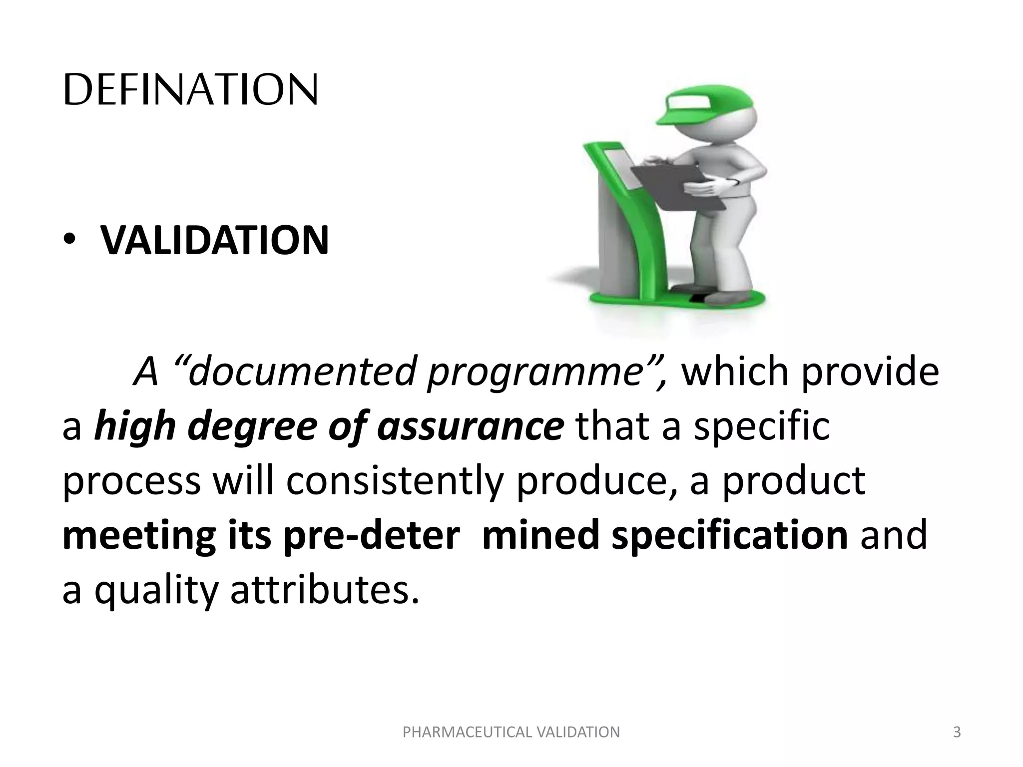 DEFINATION
• VALIDATION
A “documented programme”, which provide
a high degree of assurance that a specific
process will consistently produce, a product
meeting its pre-deter mined specification and
a quality attributes.
PHARMACEUTICAL VALIDATION 3
 