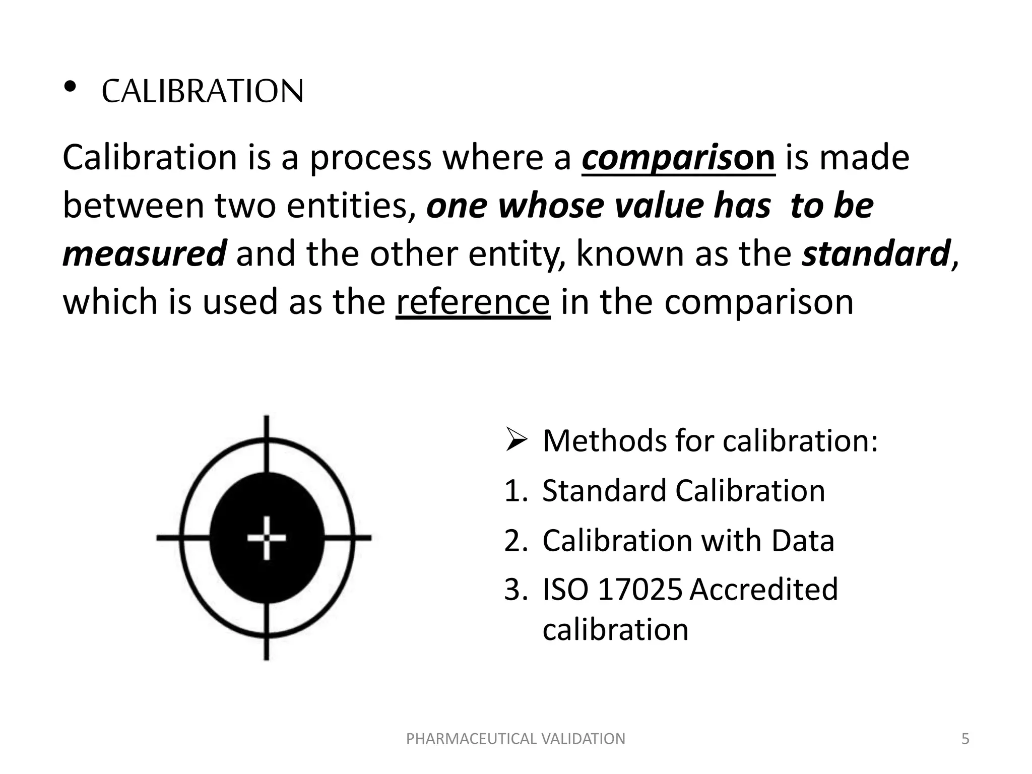 • CALIBRATION
Calibration is a process where a comparison is made
between two entities, one whose value has to be
measured and the other entity, known as the standard,
which is used as the reference in the comparison
 Methods for calibration:
1. Standard Calibration
2. Calibration with Data
3. ISO 17025Accredited
calibration
PHARMACEUTICAL VALIDATION 5
 