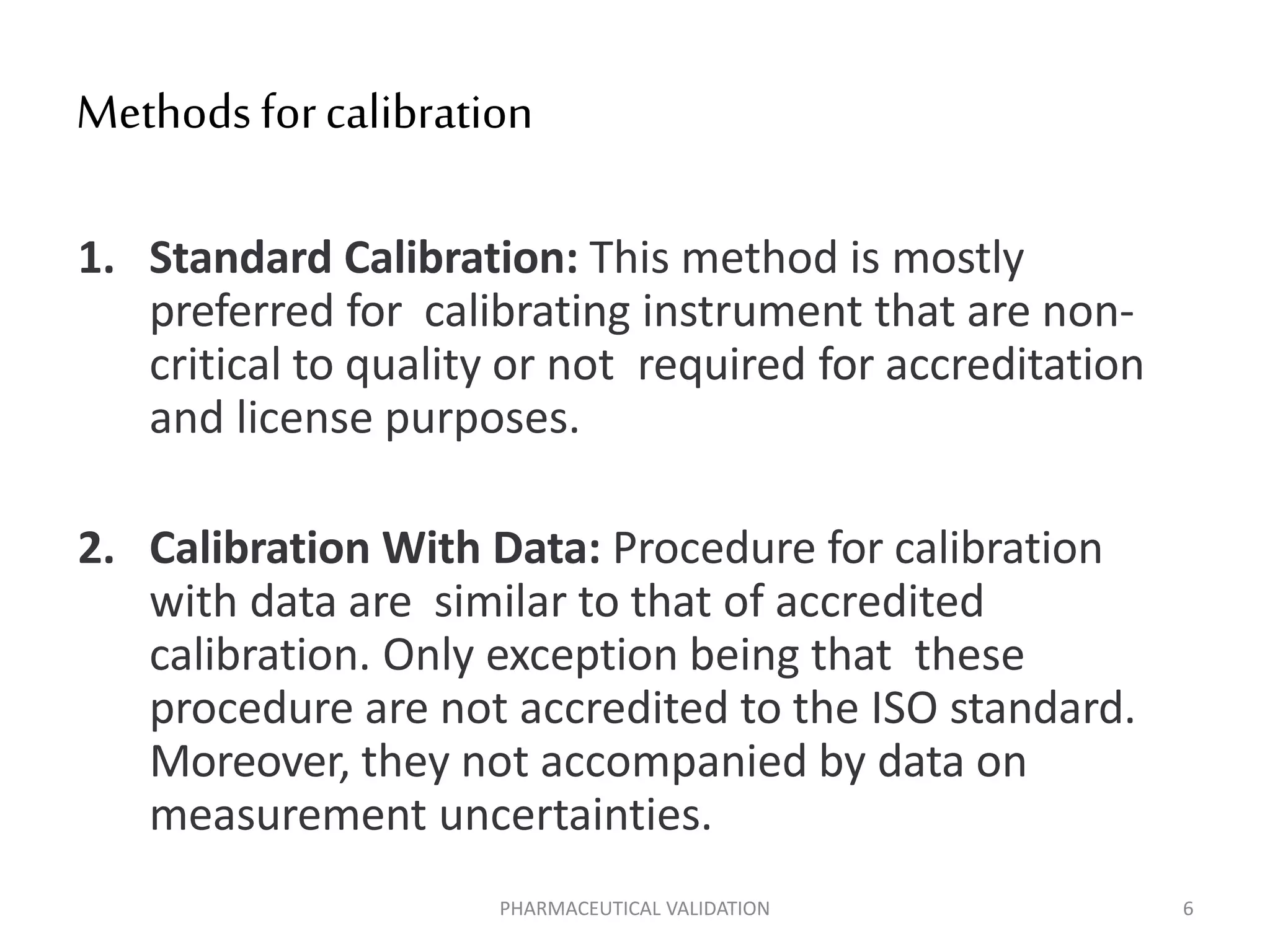 Methodsforcalibration
1. Standard Calibration: This method is mostly
preferred for calibrating instrument that are non-
critical to quality or not required for accreditation
and license purposes.
2. Calibration With Data: Procedure for calibration
with data are similar to that of accredited
calibration. Only exception being that these
procedure are not accredited to the ISO standard.
Moreover, they not accompanied by data on
measurement uncertainties.
PHARMACEUTICAL VALIDATION 6
 