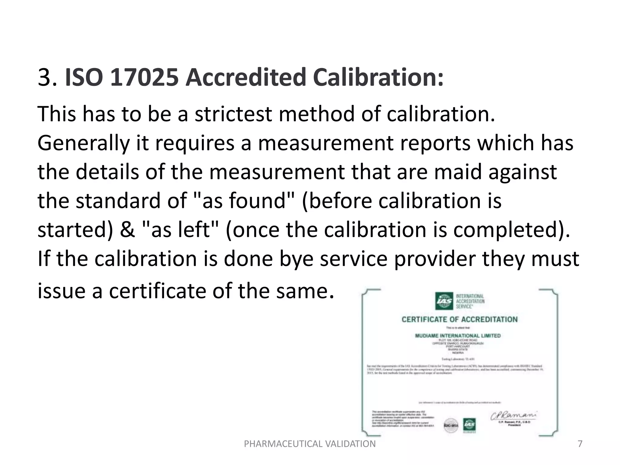 3. ISO 17025 Accredited Calibration:
This has to be a strictest method of calibration.
Generally it requires a measurement reports which has
the details of the measurement that are maid against
the standard of "as found" (before calibration is
started) & "as left" (once the calibration is completed).
If the calibration is done bye service provider they must
issue a certificate of the same.
PHARMACEUTICAL VALIDATION 7
 