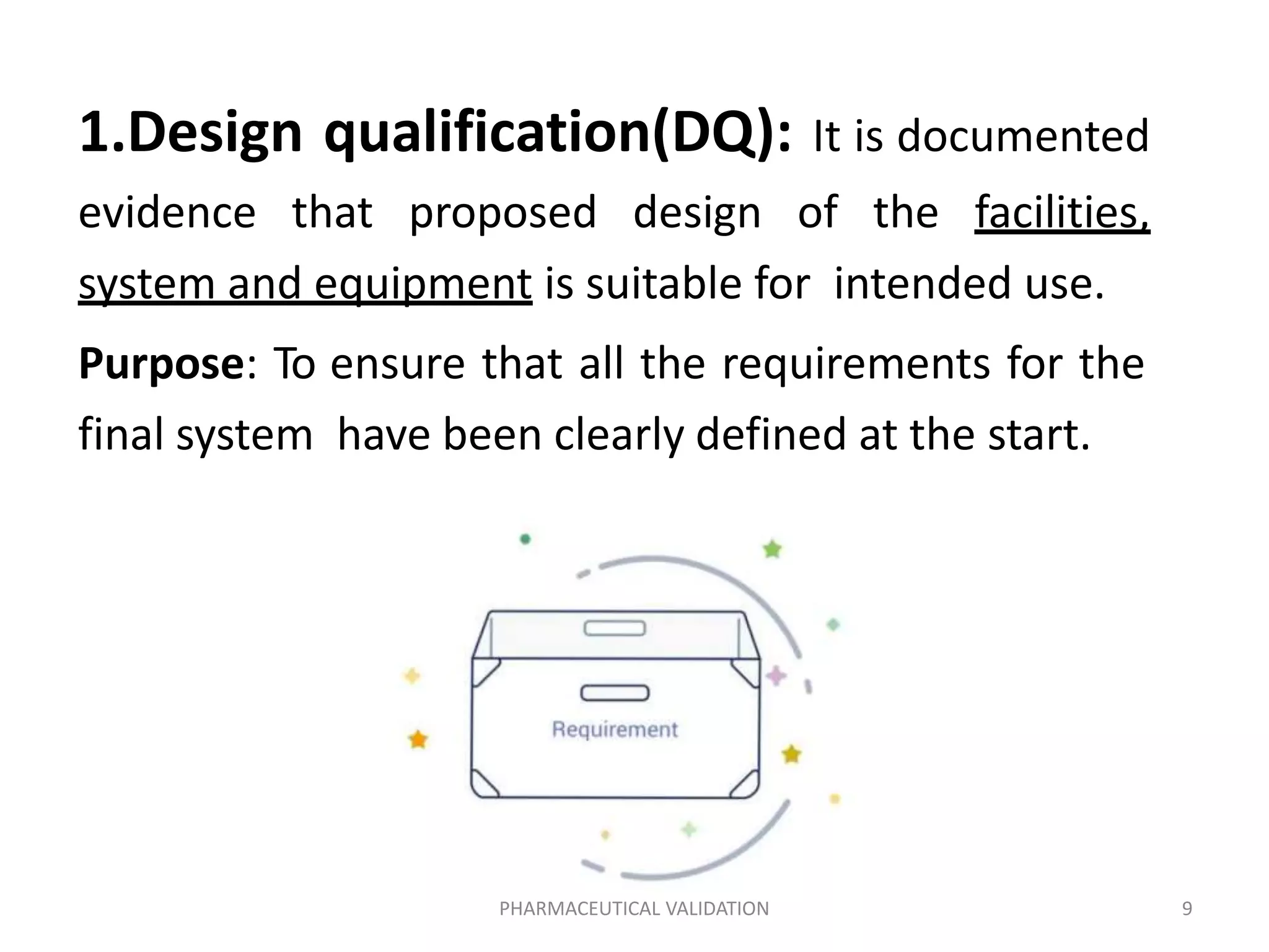 1.Design qualification(DQ): It is documented
evidence that proposed design of the facilities,
system and equipment is suitable for intended use.
Purpose: To ensure that all the requirements for the
final system have been clearly defined at the start.
PHARMACEUTICAL VALIDATION 9
 