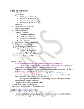 TABLE OF CONTENTS
1. Calibration
2. Qualification
 Design Qualification [Dq]
 Installation Qualification [Iq]
 Operational Qualification [Oq]
 Performance Qualification [Pq]
3. Validation
4. Organization For Validation
5. Validation Master Plan
6. Validation Protocol
7. Types Of Validation
 Prospective Validation
 Concurrent Validation
 Retrospective Validation
 Re- Validation
8. Streamlining Validation Operations
9. Calibration v/s Validation
10. User Requirement Specifications
11. Acceptance Testing
 Factory Acceptance Test
 Site Acceptance Test
12. Calibration And Preventive Maintenance
13. Calibration Of Analytical Balance
CALIBRATION
 “Calibration of an instrument is the process of determining its accuracy.
The process involves obtaining a reading from the instrument and measuring its
variation from the reading obtained from a standard instrument.”
 Calibration of an instrument also involves adjusting its precision and accuracy so that its
readings come in accordance with the established standard.
 This is important for justifying the processes of Qualification and Validation.
 The instrument or equipment with the known accuracy is known as standards. All the
other instruments are measured against this standard.
It is important to know that the standards vary from one country to the other
depending upon the type of industry.
 Calibration Achieves 2 Main Objectives -
a) It checks the accuracy of an instrument
b) It determines the traceability of the measurement
SCOPE/PURPOSE OF CALIBRATION
Calibration is primarily done to achieve 5 main purposes which are:
 To make sure that the readings of equipment or instruments are consistent with other
measurements and display the correct readings every single time
 