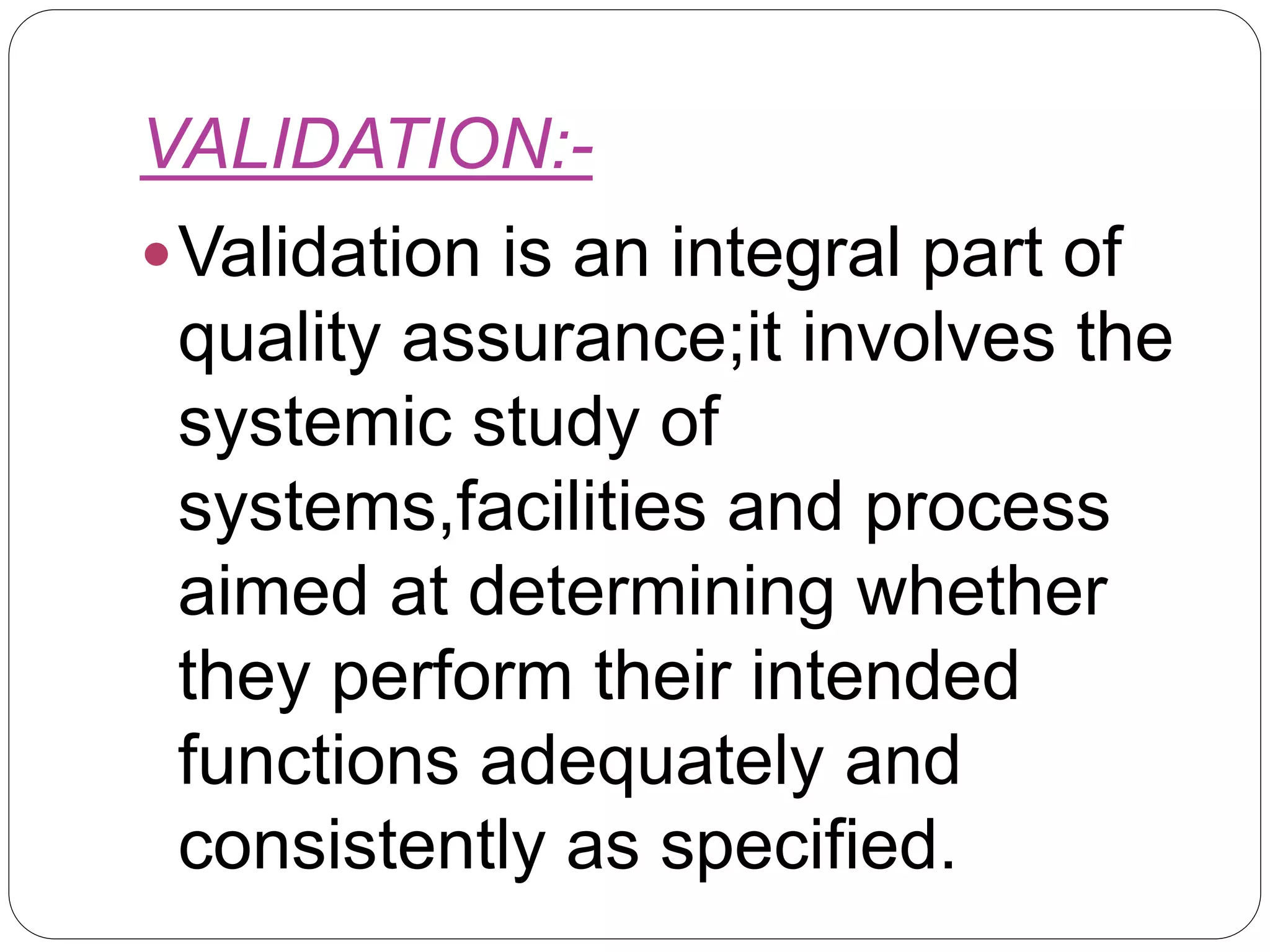 VALIDATION:-
Validation is an integral part of
quality assurance;it involves the
systemic study of
systems,facilities and process
aimed at determining whether
they perform their intended
functions adequately and
consistently as specified.
 