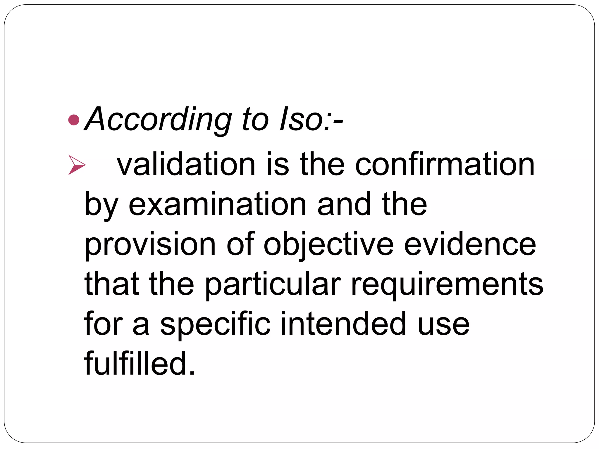 According to Iso:-
 validation is the confirmation
by examination and the
provision of objective evidence
that the particular requirements
for a specific intended use
fulfilled.
 