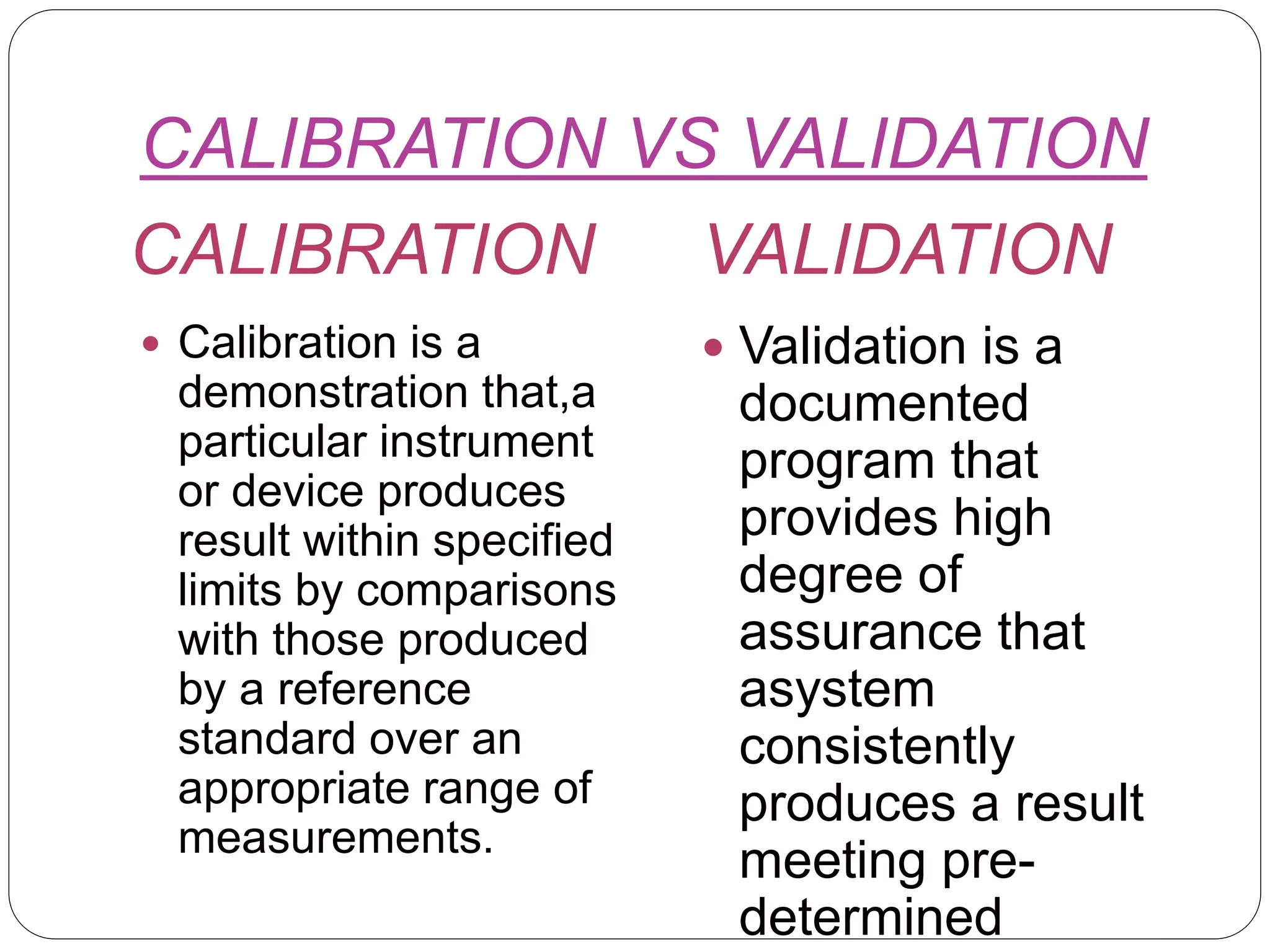 CALIBRATION VS VALIDATION
CALIBRATION VALIDATION
 Calibration is a
demonstration that,a
particular instrument
or device produces
result within specified
limits by comparisons
with those produced
by a reference
standard over an
appropriate range of
measurements.
 Validation is a
documented
program that
provides high
degree of
assurance that
asystem
consistently
produces a result
meeting pre-
determined
 