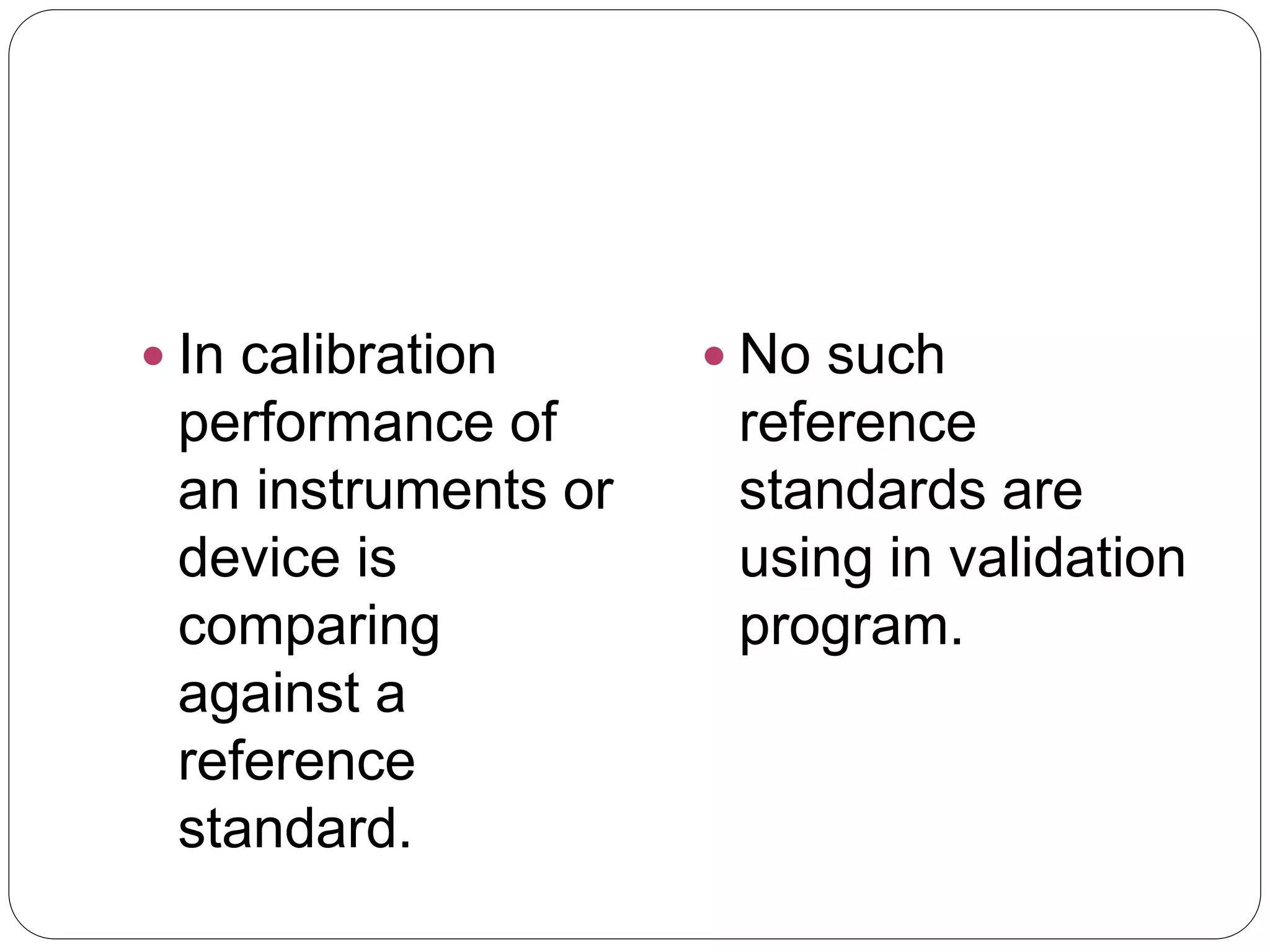  In calibration
performance of
an instruments or
device is
comparing
against a
reference
standard.
 No such
reference
standards are
using in validation
program.
 