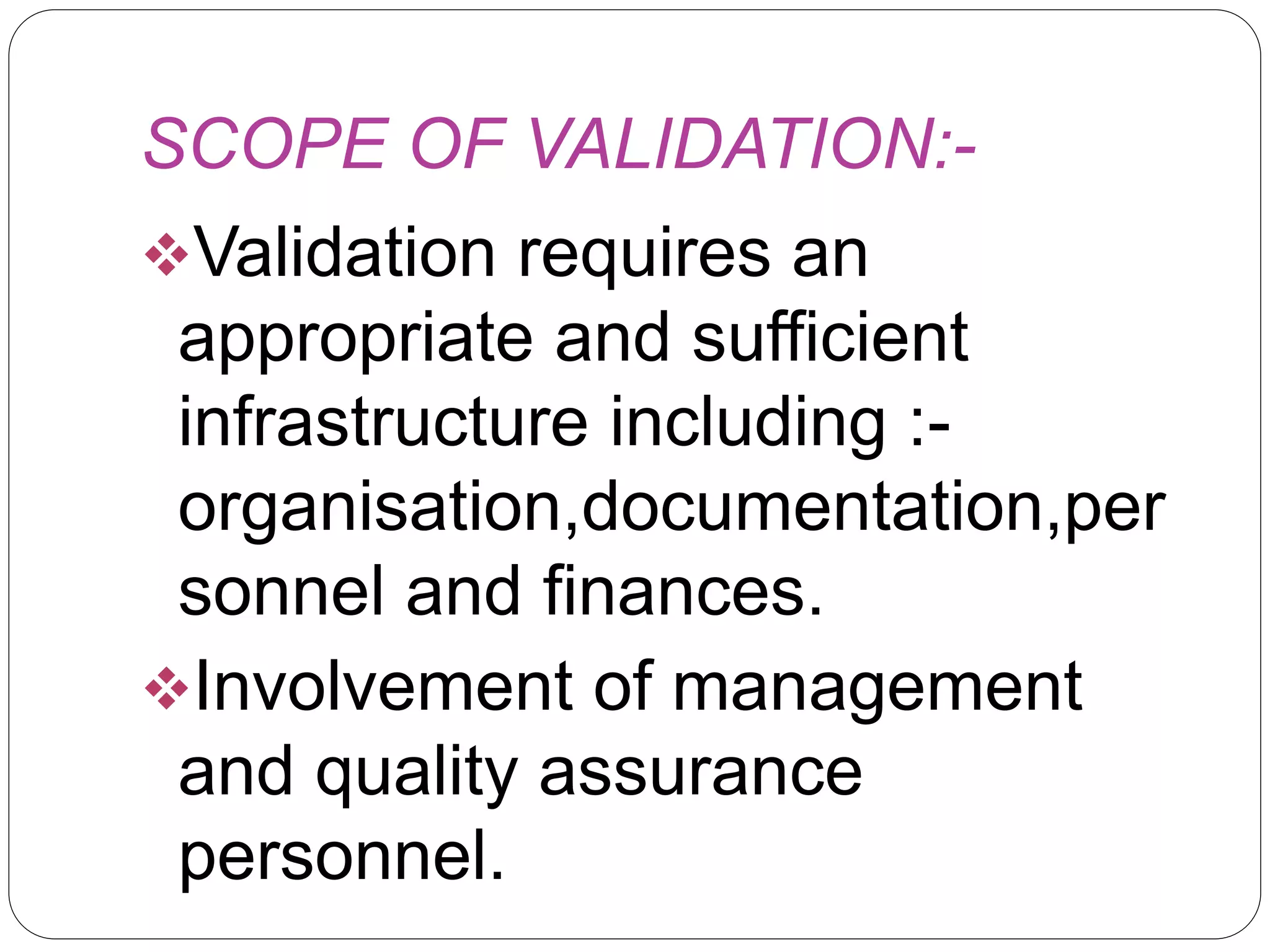 SCOPE OF VALIDATION:-
Validation requires an
appropriate and sufficient
infrastructure including :-
organisation,documentation,per
sonnel and finances.
Involvement of management
and quality assurance
personnel.
 