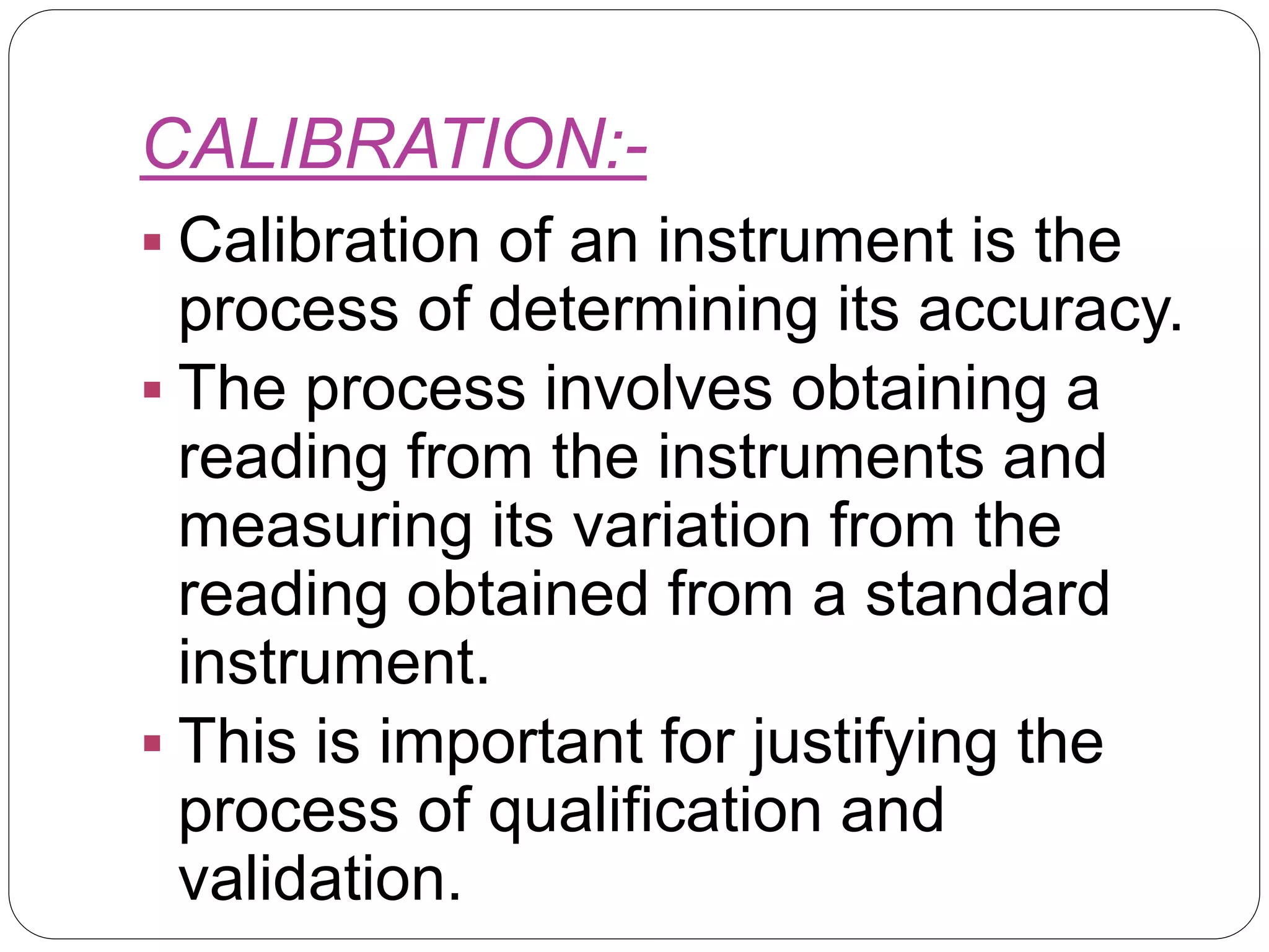 CALIBRATION:-
 Calibration of an instrument is the
process of determining its accuracy.
 The process involves obtaining a
reading from the instruments and
measuring its variation from the
reading obtained from a standard
instrument.
 This is important for justifying the
process of qualification and
validation.
 