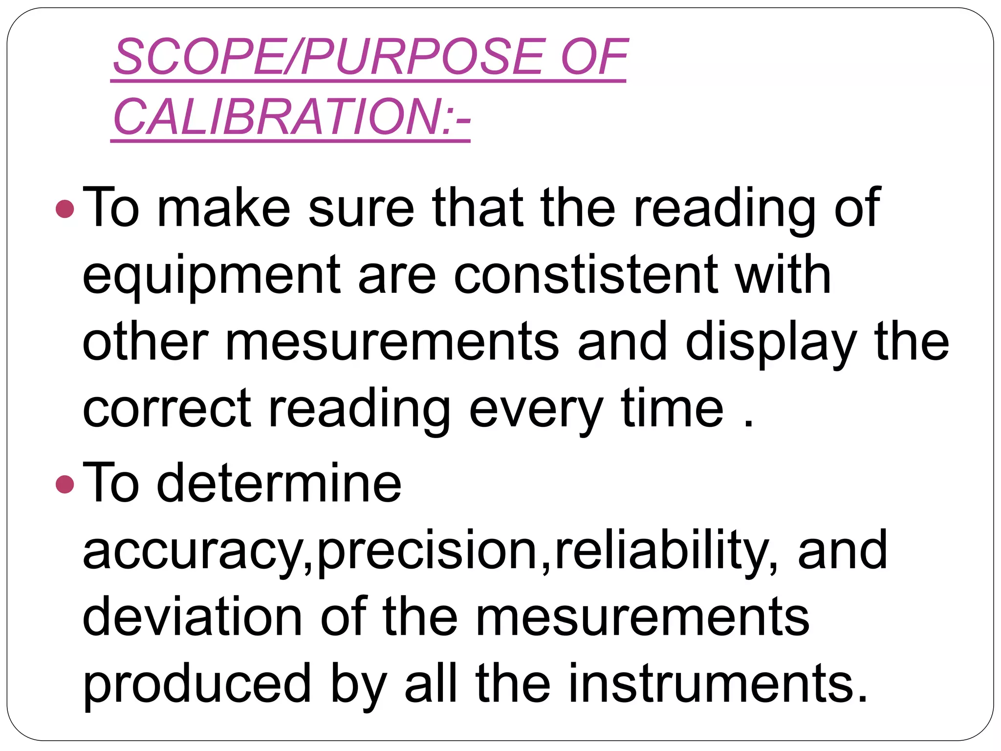 SCOPE/PURPOSE OF
CALIBRATION:-
To make sure that the reading of
equipment are constistent with
other mesurements and display the
correct reading every time .
To determine
accuracy,precision,reliability, and
deviation of the mesurements
produced by all the instruments.
 