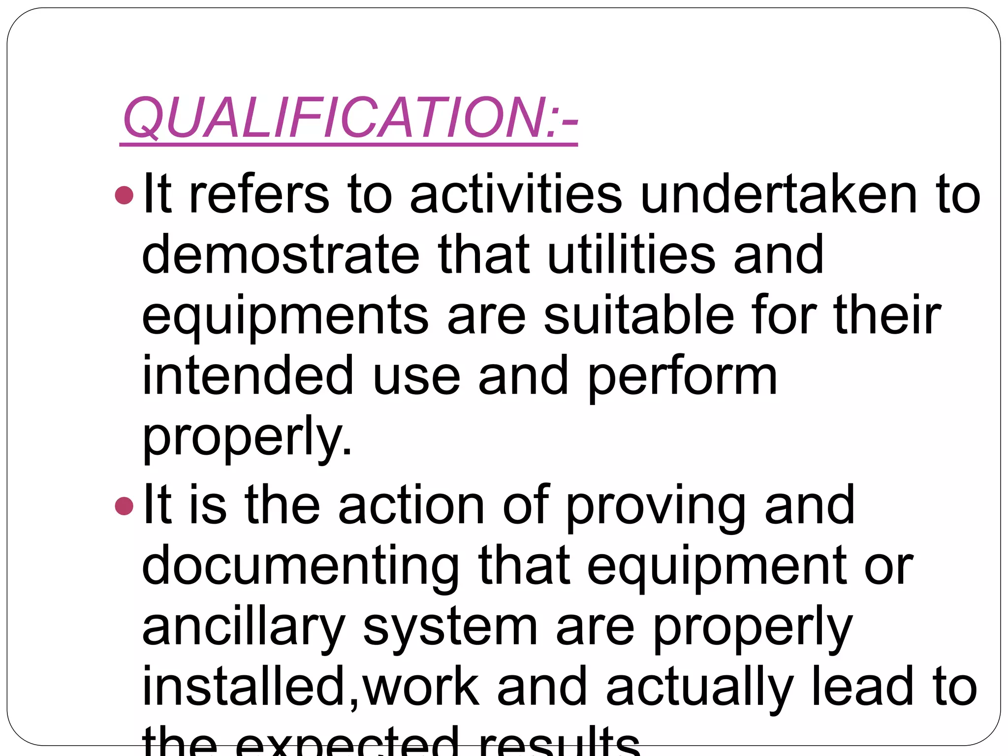 QUALIFICATION:-
It refers to activities undertaken to
demostrate that utilities and
equipments are suitable for their
intended use and perform
properly.
It is the action of proving and
documenting that equipment or
ancillary system are properly
installed,work and actually lead to
 