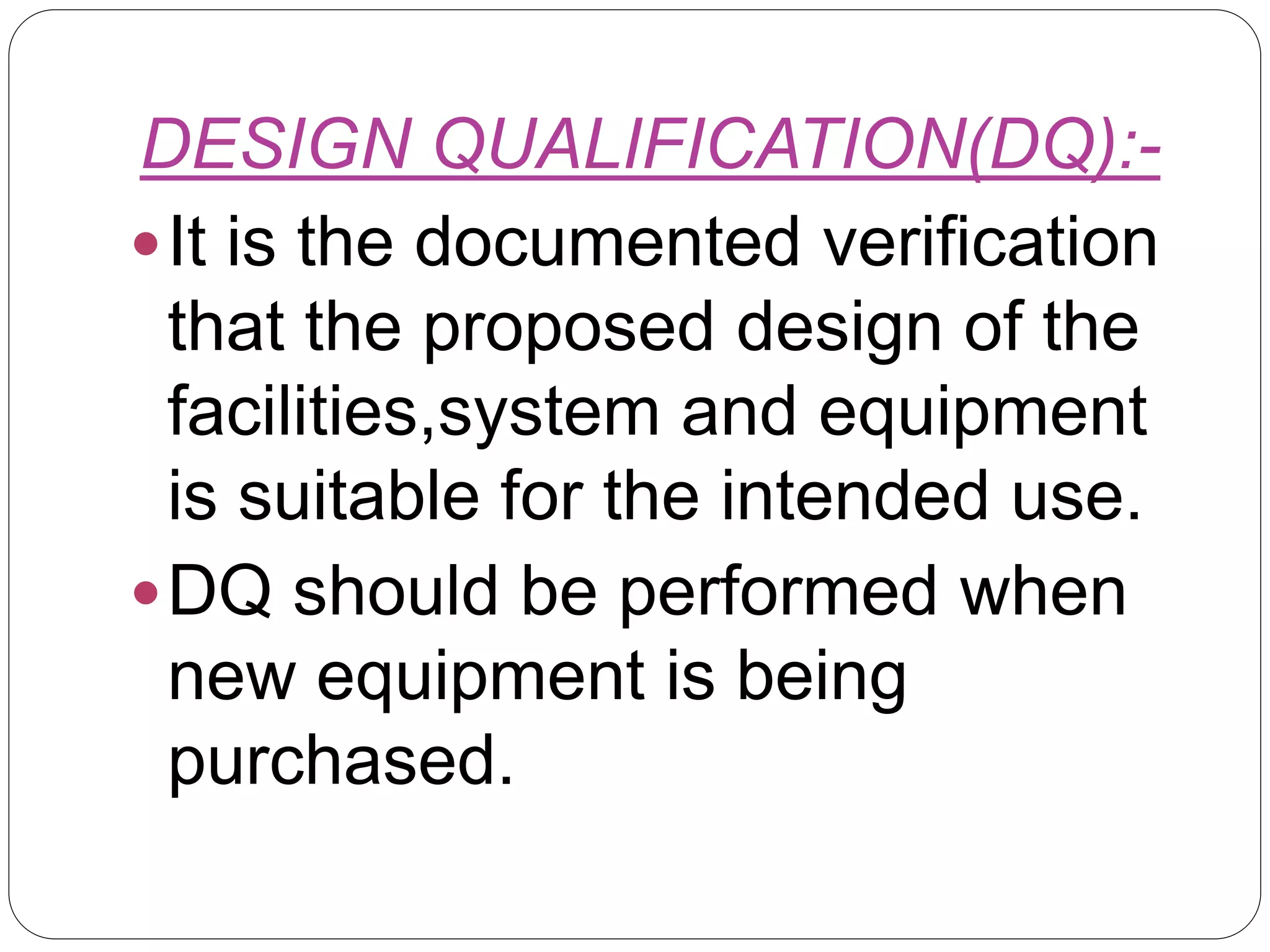 DESIGN QUALIFICATION(DQ):-
It is the documented verification
that the proposed design of the
facilities,system and equipment
is suitable for the intended use.
DQ should be performed when
new equipment is being
purchased.
 