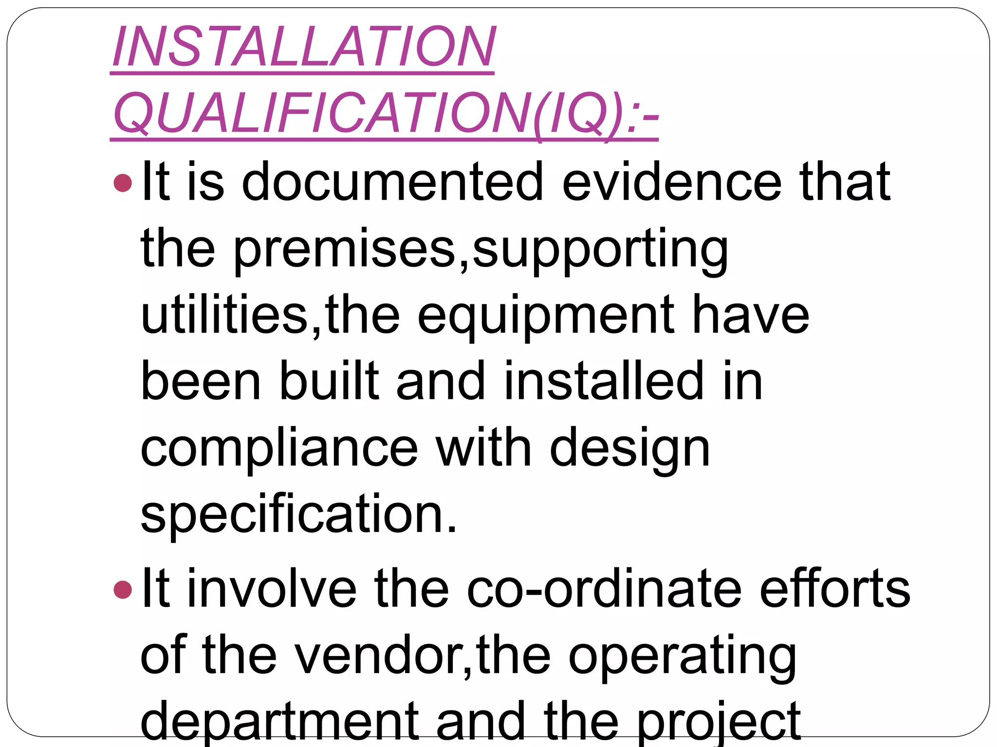 INSTALLATION
QUALIFICATION(IQ):-
It is documented evidence that
the premises,supporting
utilities,the equipment have
been built and installed in
compliance with design
specification.
It involve the co-ordinate efforts
of the vendor,the operating
department and the project
 