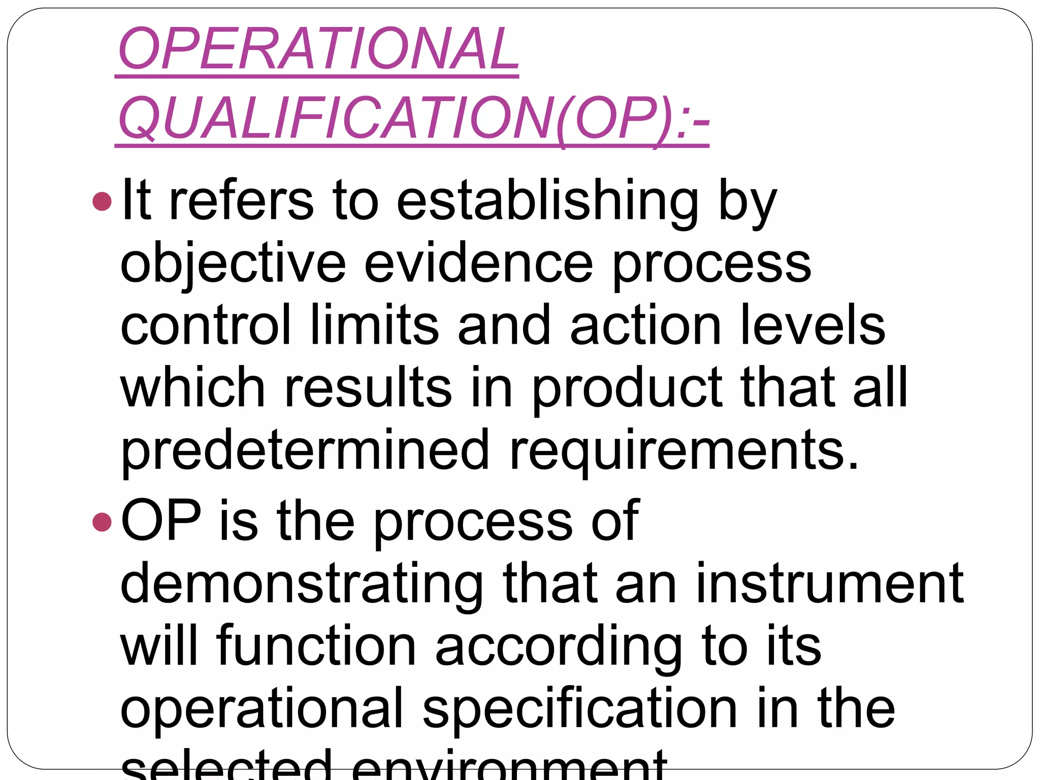 OPERATIONAL
QUALIFICATION(OP):-
It refers to establishing by
objective evidence process
control limits and action levels
which results in product that all
predetermined requirements.
OP is the process of
demonstrating that an instrument
will function according to its
operational specification in the
 