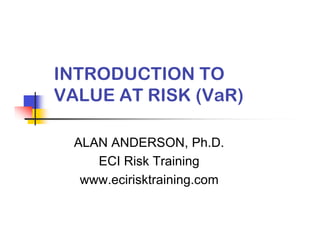 INTRODUCTION TO
VALUE AT RISK (VaR)

  ALAN ANDERSON, Ph.D.
     ECI Risk Training
   www.ecirisktraining.com
 