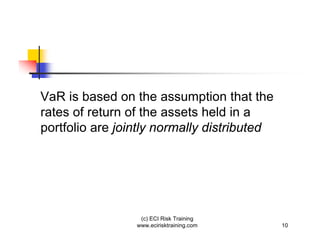 VaR is based on the assumption that the
rates of return of the assets held in a
portfolio are jointly normally distributed




                  (c) ECI Risk Training
                 www.ecirisktraining.com     10
 