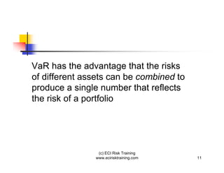 VaR has the advantage that the risks
of different assets can be combined to
produce a single number that reflects
the risk of a portfolio




                (c) ECI Risk Training
               www.ecirisktraining.com   11
 