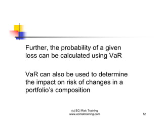 Further, the probability of a given
loss can be calculated using VaR

VaR can also be used to determine
the impact on risk of changes in a
portfolio’s composition

                (c) ECI Risk Training
               www.ecirisktraining.com   12
 