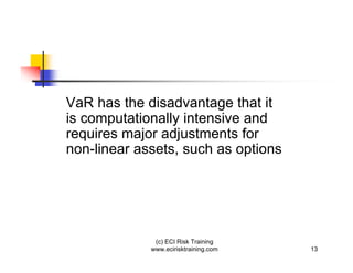 VaR has the disadvantage that it
is computationally intensive and
requires major adjustments for
non-linear assets, such as options




              (c) ECI Risk Training
             www.ecirisktraining.com   13
 