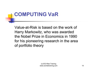 COMPUTING VaR

Value-at-Risk is based on the work of
Harry Markowitz, who was awarded
the Nobel Prize in Economics in 1990
for his pioneering research in the area
of portfolio theory



                (c) ECI Risk Training
               www.ecirisktraining.com    14
 