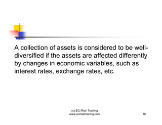 A collection of assets is considered to be well-
diversified if the assets are affected differently
by changes in economic variables, such as
interest rates, exchange rates, etc.




                     (c) ECI Risk Training
                    www.ecirisktraining.com    16
 