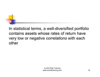 In statistical terms, a well-diversified portfolio
contains assets whose rates of return have
very low or negative correlations with each
other




                      (c) ECI Risk Training
                     www.ecirisktraining.com     18
 