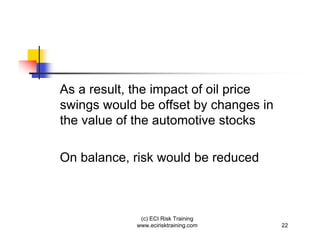 As a result, the impact of oil price
swings would be offset by changes in
the value of the automotive stocks

On balance, risk would be reduced



             (c) ECI Risk Training
            www.ecirisktraining.com    22
 