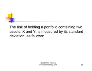 The risk of holding a portfolio containing two
assets, X and Y, is measured by its standard
deviation, as follows:




                   (c) ECI Risk Training
                  www.ecirisktraining.com   23
 